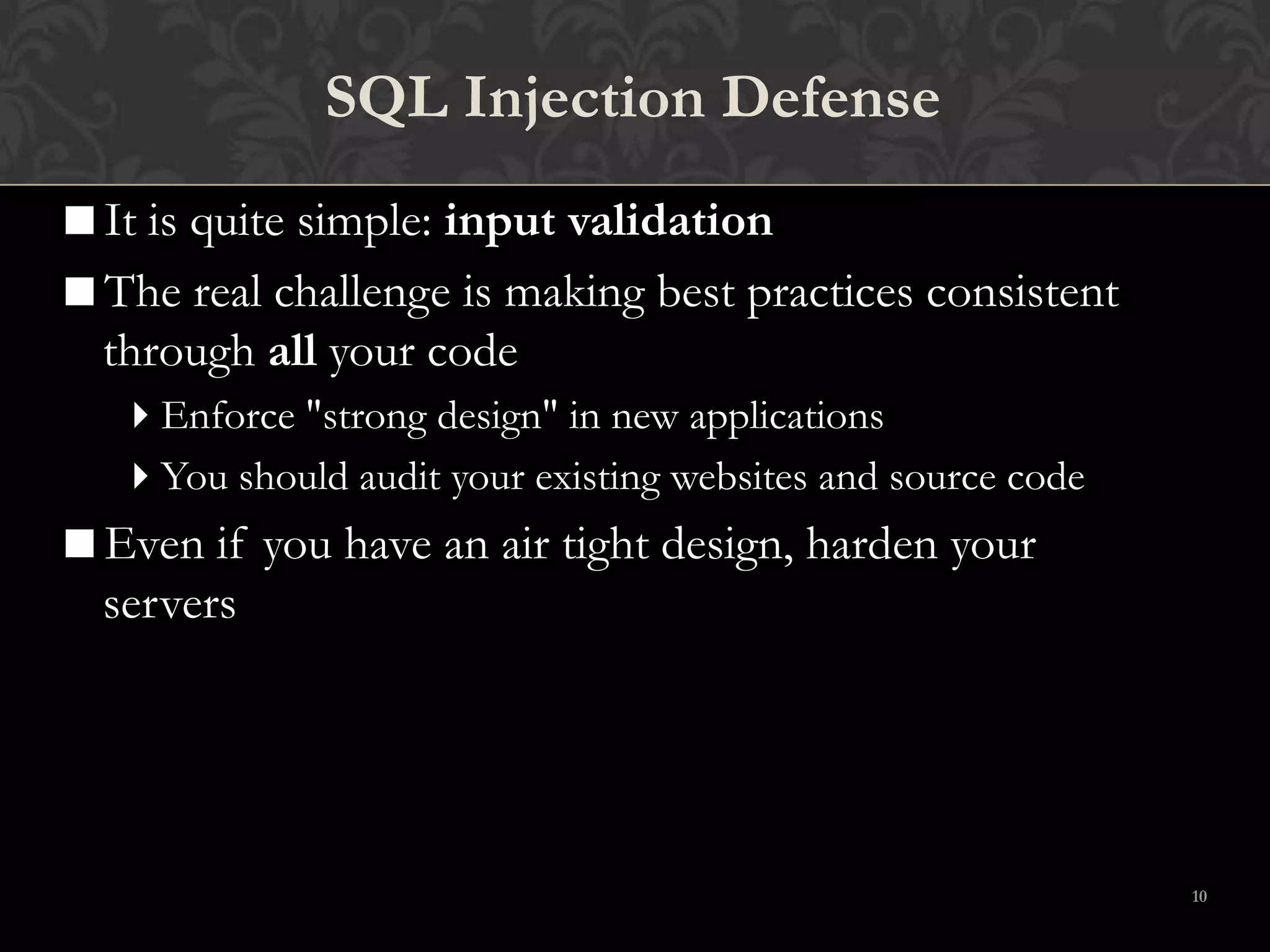10
SQL Injection Defense
It is quite simple: input validation
The real challenge is making best practices consistent
through all your code
Enforce "strong design" in new applications
You should audit your existing websites and source code
Even if you have an air tight design, harden your
servers
 
