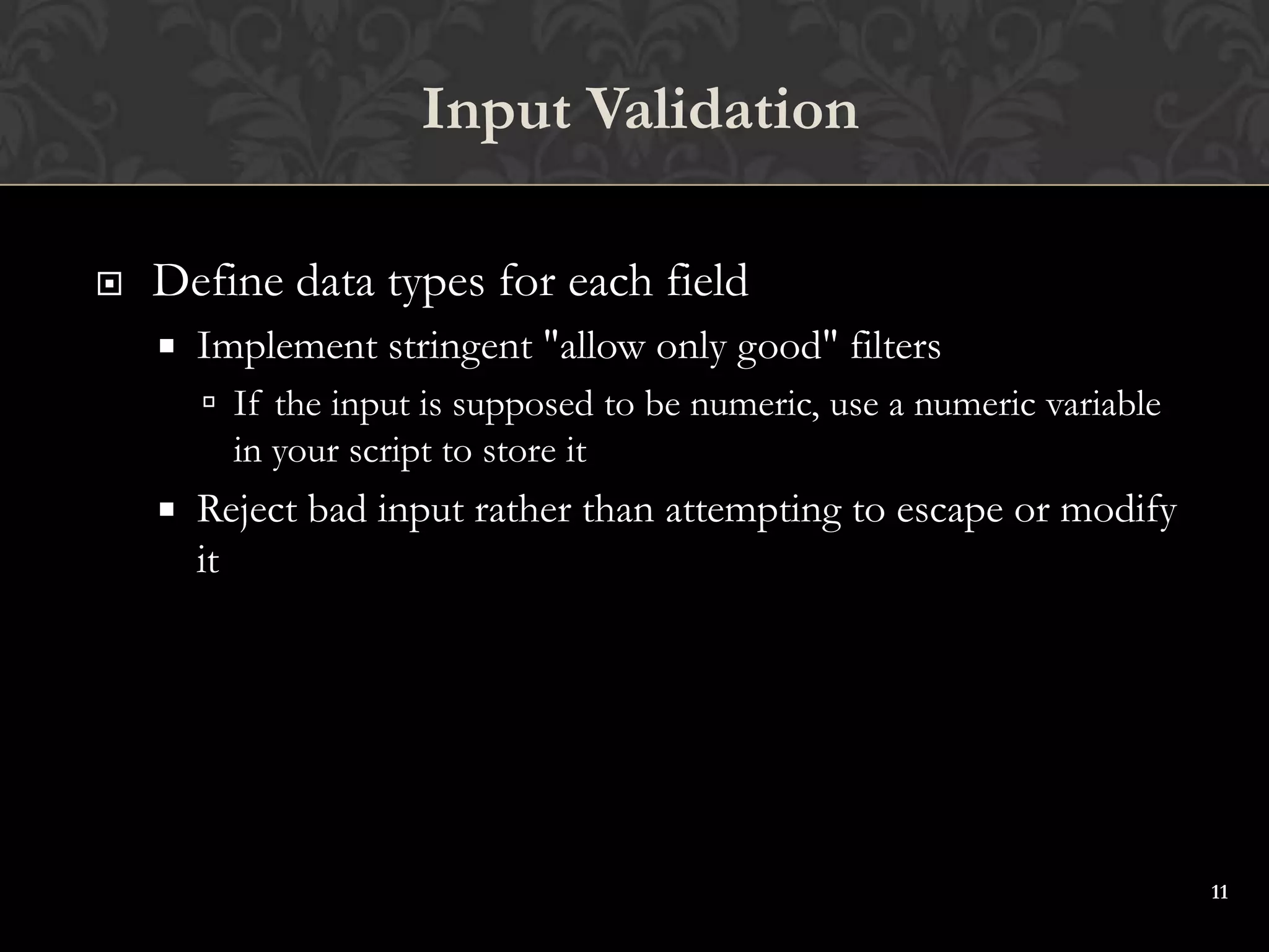 11
 Define data types for each field
 Implement stringent "allow only good" filters
 If the input is supposed to be numeric, use a numeric variable
in your script to store it
 Reject bad input rather than attempting to escape or modify
it
Input Validation
 