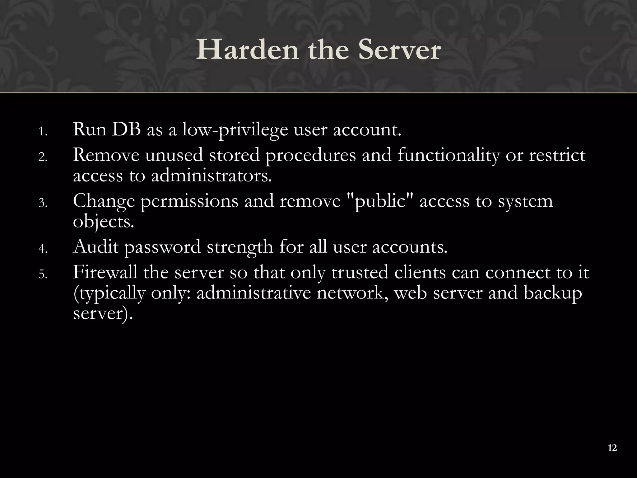 12
1. Run DB as a low-privilege user account.
2. Remove unused stored procedures and functionality or restrict
access to administrators.
3. Change permissions and remove "public" access to system
objects.
4. Audit password strength for all user accounts.
5. Firewall the server so that only trusted clients can connect to it
(typically only: administrative network, web server and backup
server).
Harden the Server
 