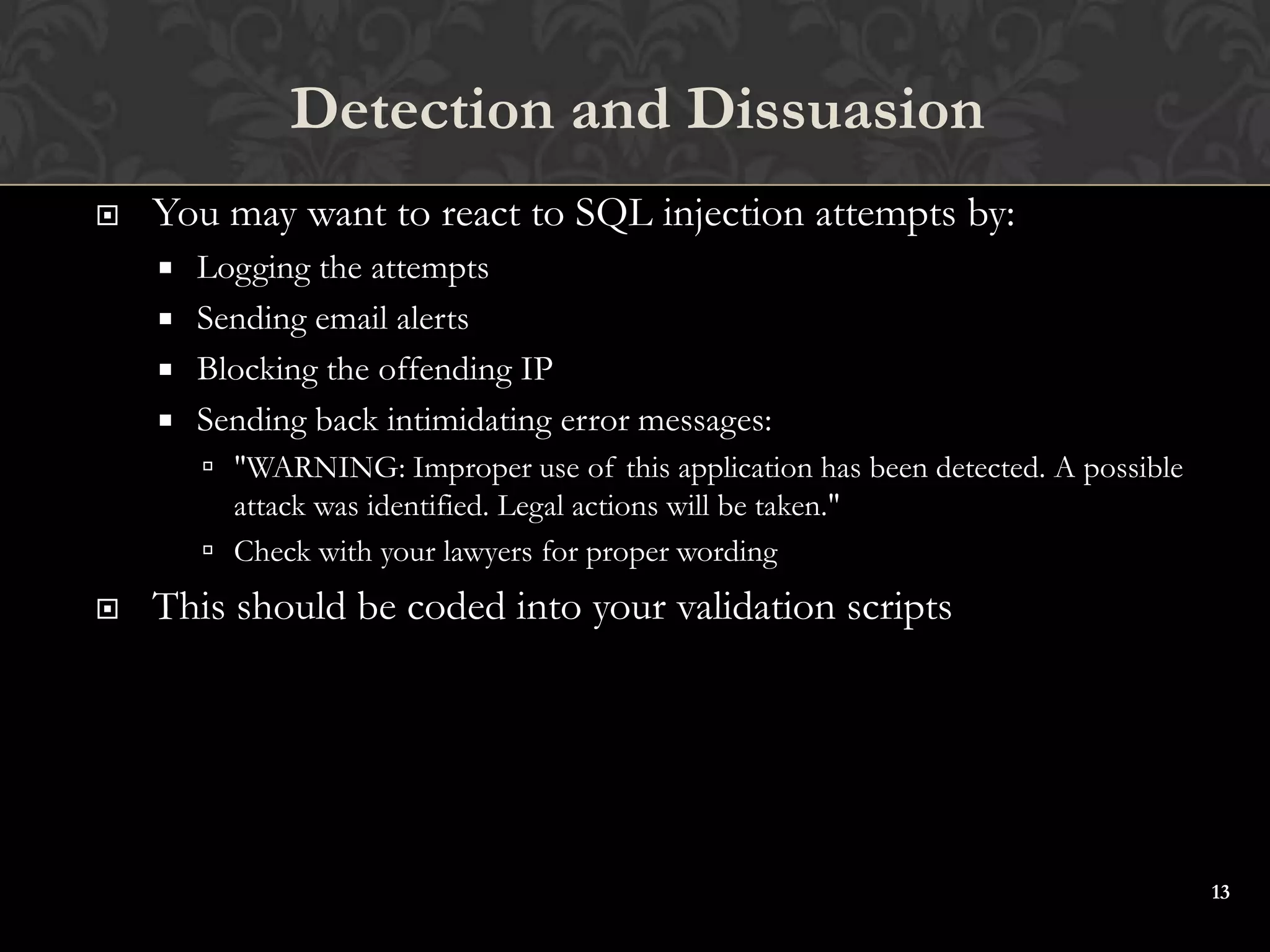 13
 You may want to react to SQL injection attempts by:
 Logging the attempts
 Sending email alerts
 Blocking the offending IP
 Sending back intimidating error messages:
 "WARNING: Improper use of this application has been detected. A possible
attack was identified. Legal actions will be taken."
 Check with your lawyers for proper wording
 This should be coded into your validation scripts
Detection and Dissuasion
 