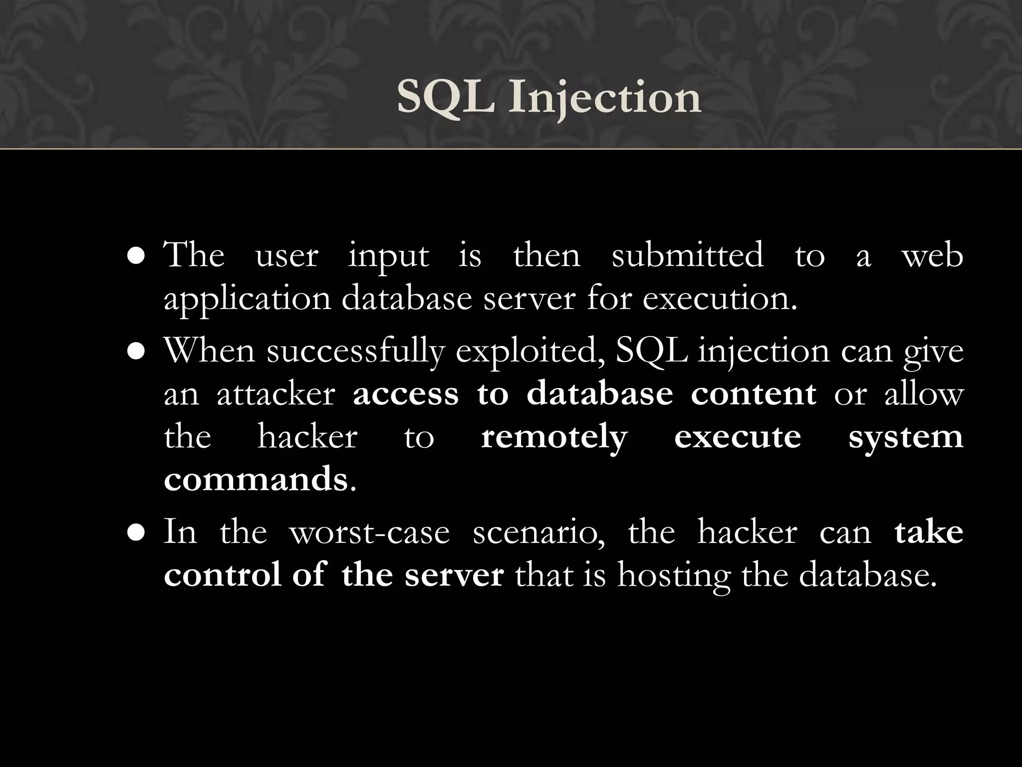SQL Injection
 The user input is then submitted to a web
application database server for execution.
 When successfully exploited, SQL injection can give
an attacker access to database content or allow
the hacker to remotely execute system
commands.
 In the worst-case scenario, the hacker can take
control of the server that is hosting the database.
 