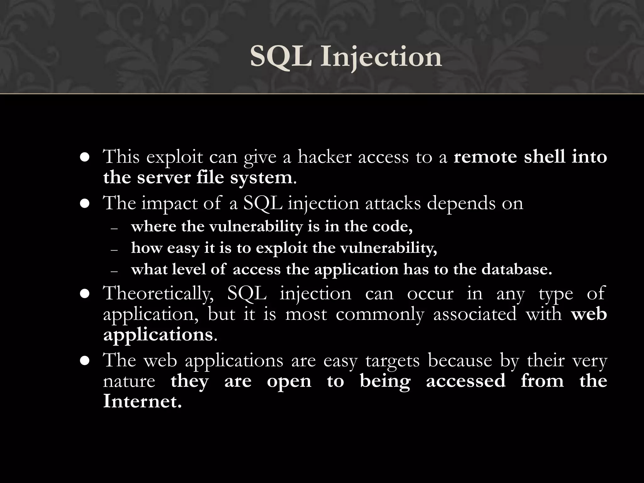 6
SQL Injection
 This exploit can give a hacker access to a remote shell into
the server file system.
 The impact of a SQL injection attacks depends on
– where the vulnerability is in the code,
– how easy it is to exploit the vulnerability,
– what level of access the application has to the database.
 Theoretically, SQL injection can occur in any type of
application, but it is most commonly associated with web
applications.
 The web applications are easy targets because by their very
nature they are open to being accessed from the
Internet.
 