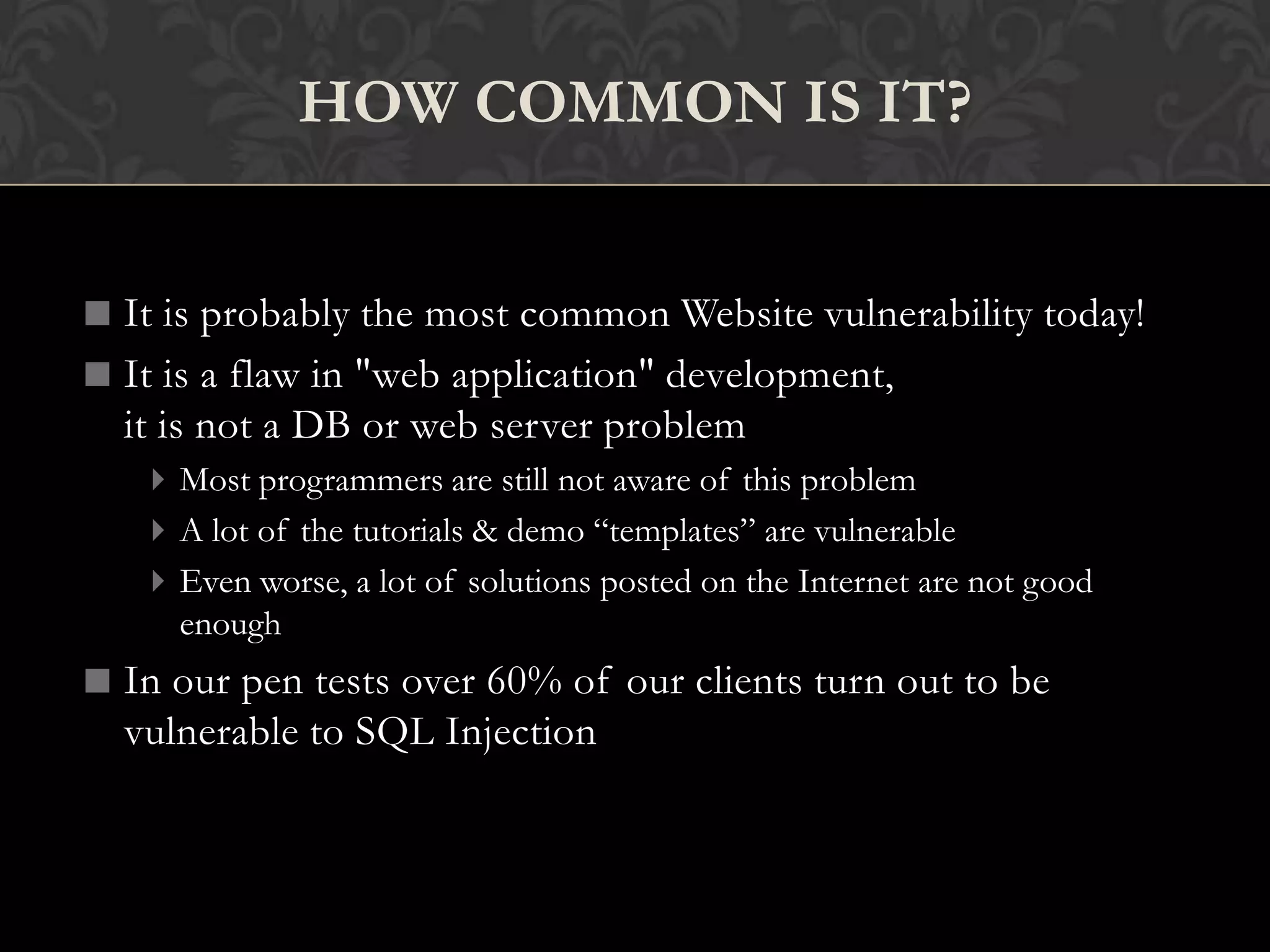 It is probably the most common Website vulnerability today!
It is a flaw in "web application" development,
it is not a DB or web server problem
Most programmers are still not aware of this problem
A lot of the tutorials & demo “templates” are vulnerable
Even worse, a lot of solutions posted on the Internet are not good
enough
In our pen tests over 60% of our clients turn out to be
vulnerable to SQL Injection
HOW COMMON IS IT?
 