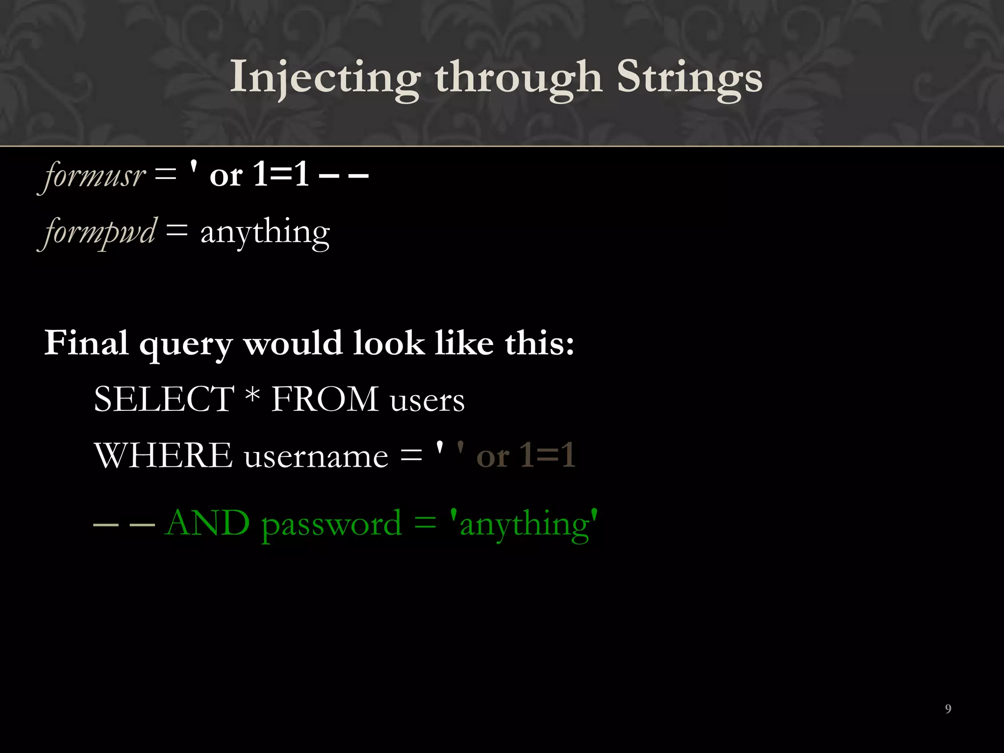 9
Injecting through Strings
formusr = ' or 1=1 – –
formpwd = anything
Final query would look like this:
SELECT * FROM users
WHERE username = ' ' or 1=1
– – AND password = 'anything'
 