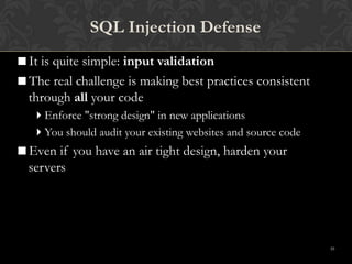 10
SQL Injection Defense
It is quite simple: input validation
The real challenge is making best practices consistent
through all your code
Enforce "strong design" in new applications
You should audit your existing websites and source code
Even if you have an air tight design, harden your
servers
 