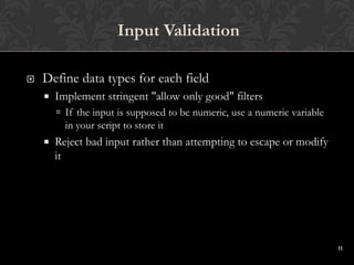 11
 Define data types for each field
 Implement stringent "allow only good" filters
 If the input is supposed to be numeric, use a numeric variable
in your script to store it
 Reject bad input rather than attempting to escape or modify
it
Input Validation
 