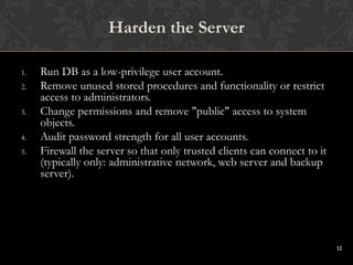 12
1. Run DB as a low-privilege user account.
2. Remove unused stored procedures and functionality or restrict
access to administrators.
3. Change permissions and remove "public" access to system
objects.
4. Audit password strength for all user accounts.
5. Firewall the server so that only trusted clients can connect to it
(typically only: administrative network, web server and backup
server).
Harden the Server
 
