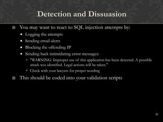 13
 You may want to react to SQL injection attempts by:
 Logging the attempts
 Sending email alerts
 Blocking the offending IP
 Sending back intimidating error messages:
 "WARNING: Improper use of this application has been detected. A possible
attack was identified. Legal actions will be taken."
 Check with your lawyers for proper wording
 This should be coded into your validation scripts
Detection and Dissuasion
 