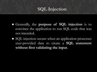 SQL Injection
 Generally, the purpose of SQL injection is to
convince the application to run SQL code that was
not intended.
 SQL injection occurs when an application processes
user-provided data to create a SQL statement
without first validating the input.
 