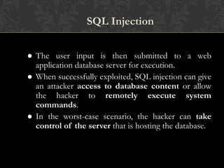 SQL Injection
 The user input is then submitted to a web
application database server for execution.
 When successfully exploited, SQL injection can give
an attacker access to database content or allow
the hacker to remotely execute system
commands.
 In the worst-case scenario, the hacker can take
control of the server that is hosting the database.
 