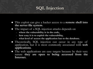 6
SQL Injection
 This exploit can give a hacker access to a remote shell into
the server file system.
 The impact of a SQL injection attacks depends on
– where the vulnerability is in the code,
– how easy it is to exploit the vulnerability,
– what level of access the application has to the database.
 Theoretically, SQL injection can occur in any type of
application, but it is most commonly associated with web
applications.
 The web applications are easy targets because by their very
nature they are open to being accessed from the
Internet.
 