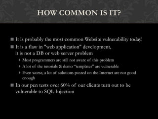 It is probably the most common Website vulnerability today!
It is a flaw in "web application" development,
it is not a DB or web server problem
Most programmers are still not aware of this problem
A lot of the tutorials & demo “templates” are vulnerable
Even worse, a lot of solutions posted on the Internet are not good
enough
In our pen tests over 60% of our clients turn out to be
vulnerable to SQL Injection
HOW COMMON IS IT?
 