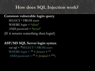 8
How does SQL Injection work?
Common vulnerable login query
SELECT * FROM users
WHERE login = ‘silent'
AND password = ‘hexor'
(If it returns something then login!)
ASP/MS SQL Server login syntax
var sql = "SELECT * FROM users
WHERE login = '" + formusr + “’
AND password = '" + formpwd + "'";
 