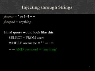 9
Injecting through Strings
formusr = ' or 1=1 – –
formpwd = anything
Final query would look like this:
SELECT * FROM users
WHERE username = ' ' or 1=1
– – AND password = 'anything'
 