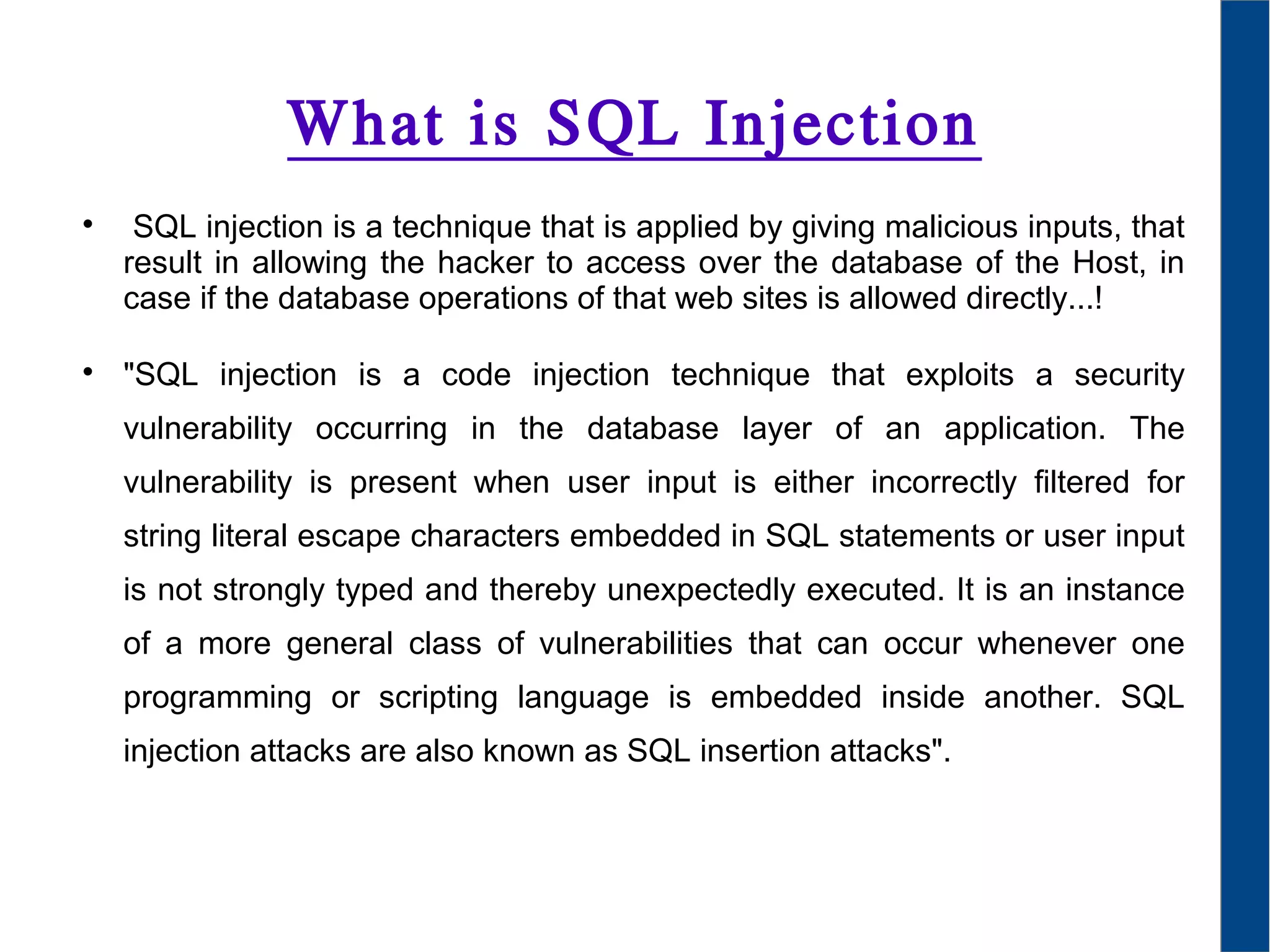 What is SQL Injection

SQL injection is a technique that is applied by giving malicious inputs, that
result in allowing the hacker to access over the database of the Host, in
case if the database operations of that web sites is allowed directly...!

"SQL injection is a code injection technique that exploits a security
vulnerability occurring in the database layer of an application. The
vulnerability is present when user input is either incorrectly filtered for
string literal escape characters embedded in SQL statements or user input
is not strongly typed and thereby unexpectedly executed. It is an instance
of a more general class of vulnerabilities that can occur whenever one
programming or scripting language is embedded inside another. SQL
injection attacks are also known as SQL insertion attacks".
 