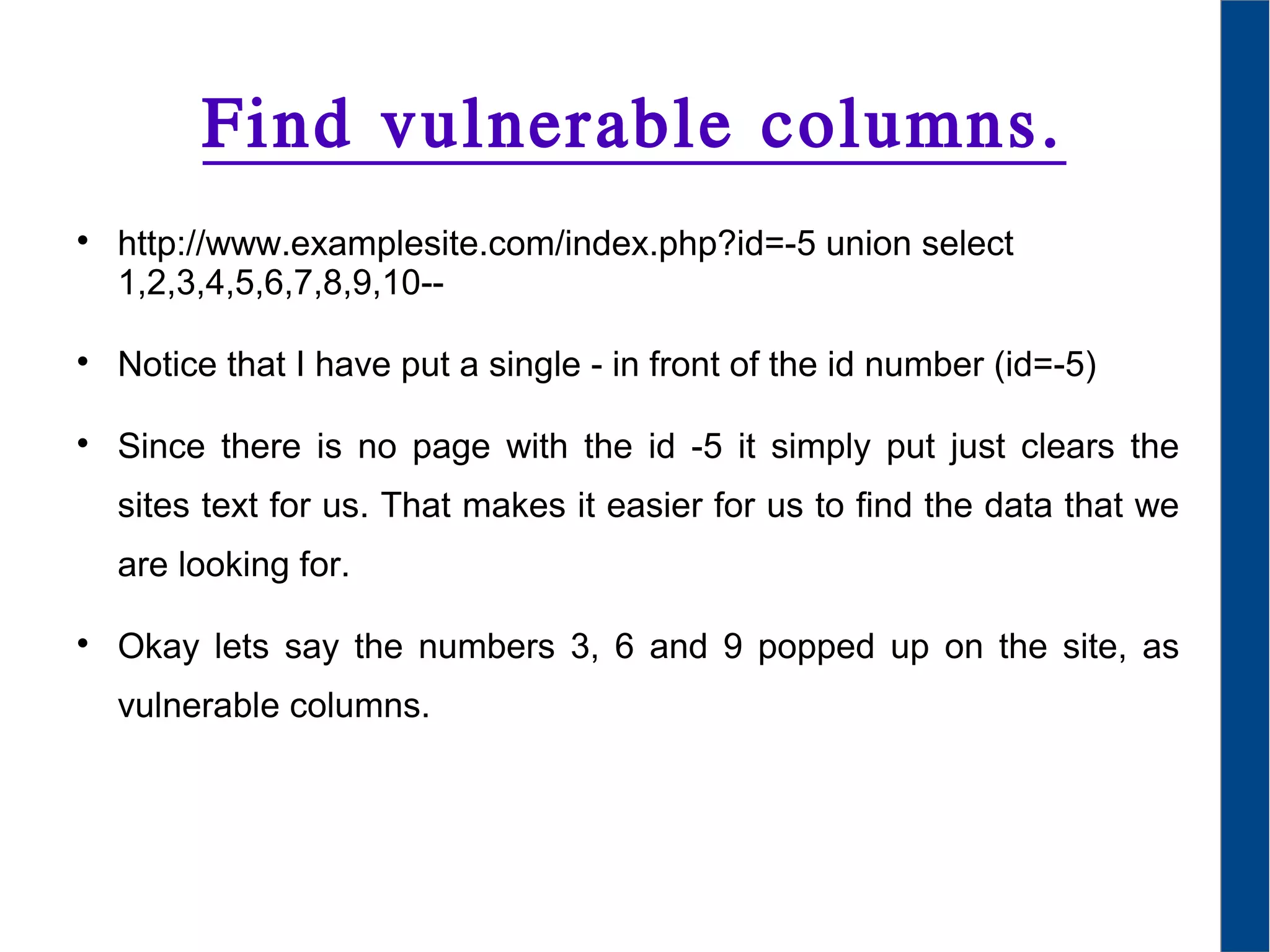 Find vulnerable columns.

http://www.examplesite.com/index.php?id=-5 union select
1,2,3,4,5,6,7,8,9,10--

Notice that I have put a single - in front of the id number (id=-5)

Since there is no page with the id -5 it simply put just clears the
sites text for us. That makes it easier for us to find the data that we
are looking for.

Okay lets say the numbers 3, 6 and 9 popped up on the site, as
vulnerable columns.
 
