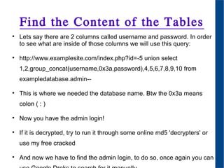 Find the Content of the Tables

Lets say there are 2 columns called username and password. In order
to see what are inside of those columns we will use this query:

http://www.examplesite.com/index.php?id=-5 union select
1,2,group_concat(username,0x3a,password),4,5,6,7,8,9,10 from
exampledatabase.admin--

This is where we needed the database name. Btw the 0x3a means
colon ( : )

Now you have the admin login!

If it is decrypted, try to run it through some online md5 'decrypters' or
use my free cracked

And now we have to find the admin login, to do so, once again you can
 