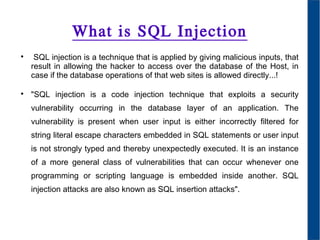 What is SQL Injection

SQL injection is a technique that is applied by giving malicious inputs, that
result in allowing the hacker to access over the database of the Host, in
case if the database operations of that web sites is allowed directly...!

"SQL injection is a code injection technique that exploits a security
vulnerability occurring in the database layer of an application. The
vulnerability is present when user input is either incorrectly filtered for
string literal escape characters embedded in SQL statements or user input
is not strongly typed and thereby unexpectedly executed. It is an instance
of a more general class of vulnerabilities that can occur whenever one
programming or scripting language is embedded inside another. SQL
injection attacks are also known as SQL insertion attacks".
 