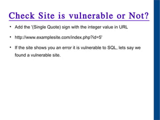 Check Site is vulnerable or Not?

Add the '(Single Quote) sign with the integer value in URL

http://www.examplesite.com/index.php?id=5'

If the site shows you an error it is vulnerable to SQL, lets say we
found a vulnerable site.
 