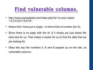 Find vulnerable columns.

http://www.examplesite.com/index.php?id=-5 union select
1,2,3,4,5,6,7,8,9,10--

Notice that I have put a single - in front of the id number (id=-5)

Since there is no page with the id -5 it simply put just clears the
sites text for us. That makes it easier for us to find the data that we
are looking for.

Okay lets say the numbers 3, 6 and 9 popped up on the site, as
vulnerable columns.
 