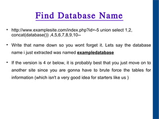 Find Database Name

http://www.examplesite.com/index.php?id=-5 union select 1,2,
concat(database()) ,4,5,6,7,8,9,10--

Write that name down so you wont forget it. Lets say the database
name i just extracted was named exampledatabase

If the version is 4 or below, it is probably best that you just move on to
another site since you are gonna have to brute force the tables for
information (which isn't a very good idea for starters like us )
 