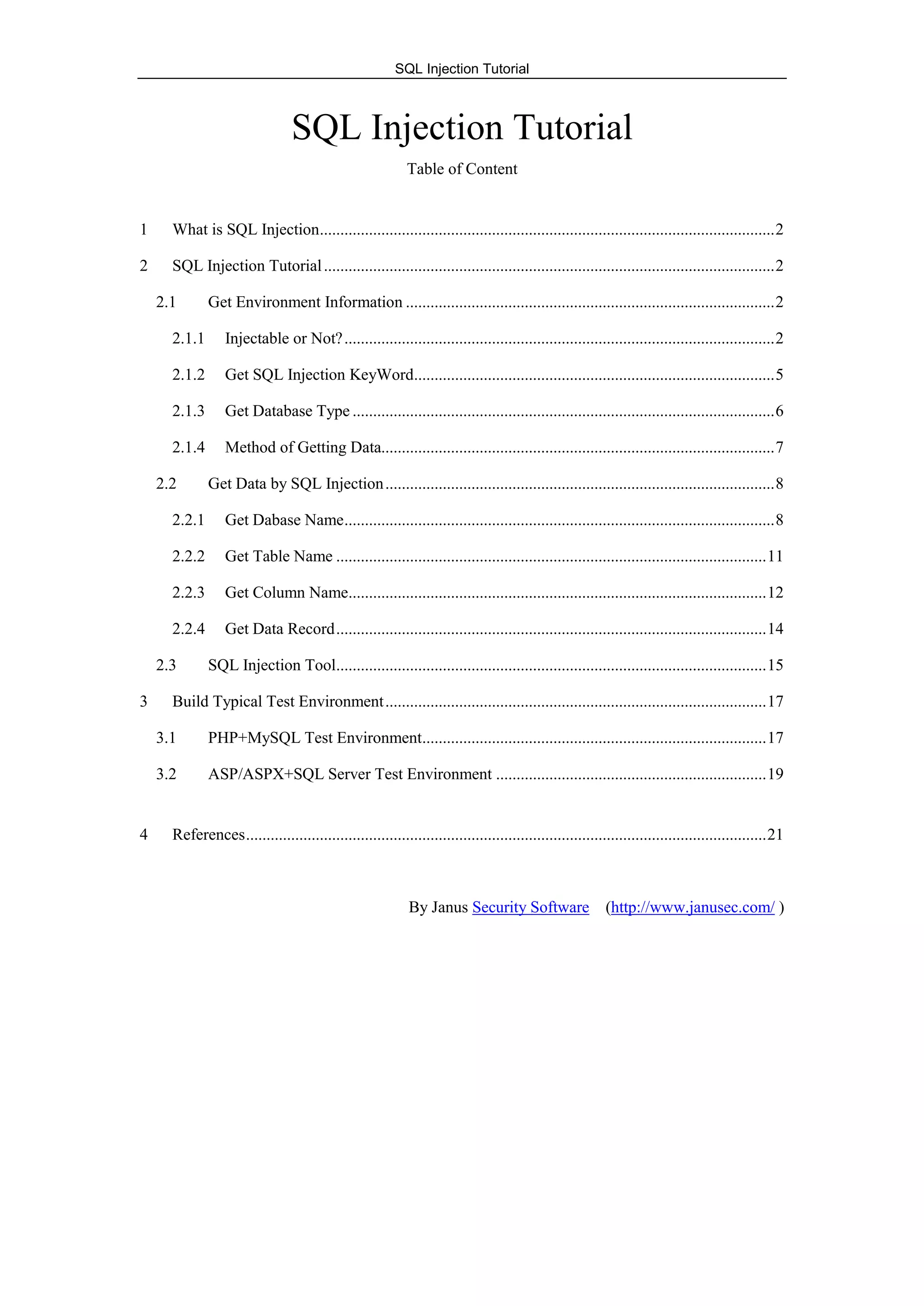 SQL Injection Tutorial
SQL Injection Tutorial
Table of Content
1 What is SQL Injection...............................................................................................................2
2 SQL Injection Tutorial..............................................................................................................2
2.1 Get Environment Information ..........................................................................................2
2.1.1 Injectable or Not?.........................................................................................................2
2.1.2 Get SQL Injection KeyWord........................................................................................5
2.1.3 Get Database Type .......................................................................................................6
2.1.4 Method of Getting Data................................................................................................7
2.2 Get Data by SQL Injection...............................................................................................8
2.2.1 Get Dabase Name.........................................................................................................8
2.2.2 Get Table Name .........................................................................................................11
2.2.3 Get Column Name......................................................................................................12
2.2.4 Get Data Record.........................................................................................................14
2.3 SQL Injection Tool.........................................................................................................15
3 Build Typical Test Environment.............................................................................................17
3.1 PHP+MySQL Test Environment....................................................................................17
3.2 ASP/ASPX+SQL Server Test Environment ..................................................................19
4 References...............................................................................................................................21
By Janus Security Software (http://www.janusec.com/ )
 