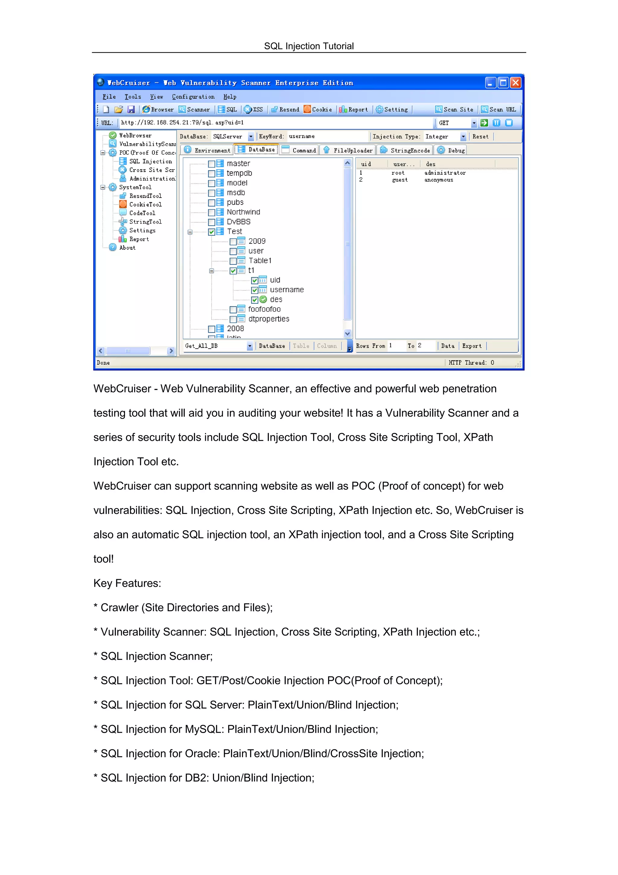 SQL Injection Tutorial
WebCruiser - Web Vulnerability Scanner, an effective and powerful web penetration
testing tool that will aid you in auditing your website! It has a Vulnerability Scanner and a
series of security tools include SQL Injection Tool, Cross Site Scripting Tool, XPath
Injection Tool etc.
WebCruiser can support scanning website as well as POC (Proof of concept) for web
vulnerabilities: SQL Injection, Cross Site Scripting, XPath Injection etc. So, WebCruiser is
also an automatic SQL injection tool, an XPath injection tool, and a Cross Site Scripting
tool!
Key Features:
* Crawler (Site Directories and Files);
* Vulnerability Scanner: SQL Injection, Cross Site Scripting, XPath Injection etc.;
* SQL Injection Scanner;
* SQL Injection Tool: GET/Post/Cookie Injection POC(Proof of Concept);
* SQL Injection for SQL Server: PlainText/Union/Blind Injection;
* SQL Injection for MySQL: PlainText/Union/Blind Injection;
* SQL Injection for Oracle: PlainText/Union/Blind/CrossSite Injection;
* SQL Injection for DB2: Union/Blind Injection;
 