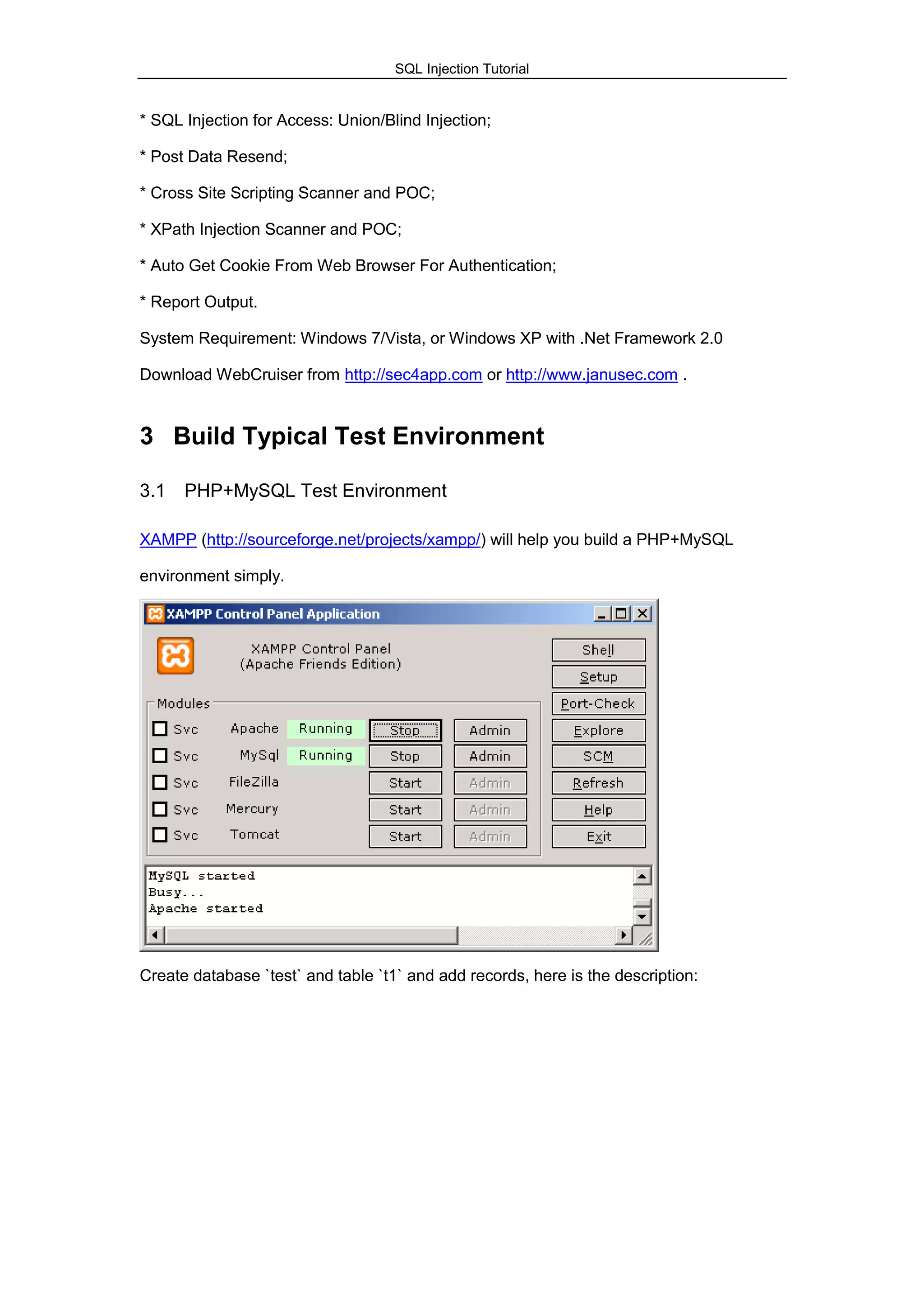 SQL Injection Tutorial
* SQL Injection for Access: Union/Blind Injection;
* Post Data Resend;
* Cross Site Scripting Scanner and POC;
* XPath Injection Scanner and POC;
* Auto Get Cookie From Web Browser For Authentication;
* Report Output.
System Requirement: Windows 7/Vista, or Windows XP with .Net Framework 2.0
Download WebCruiser from http://sec4app.com or http://www.janusec.com .
3 Build Typical Test Environment
3.1 PHP+MySQL Test Environment
XAMPP (http://sourceforge.net/projects/xampp/) will help you build a PHP+MySQL
environment simply.
Create database `test` and table `t1` and add records, here is the description:
 