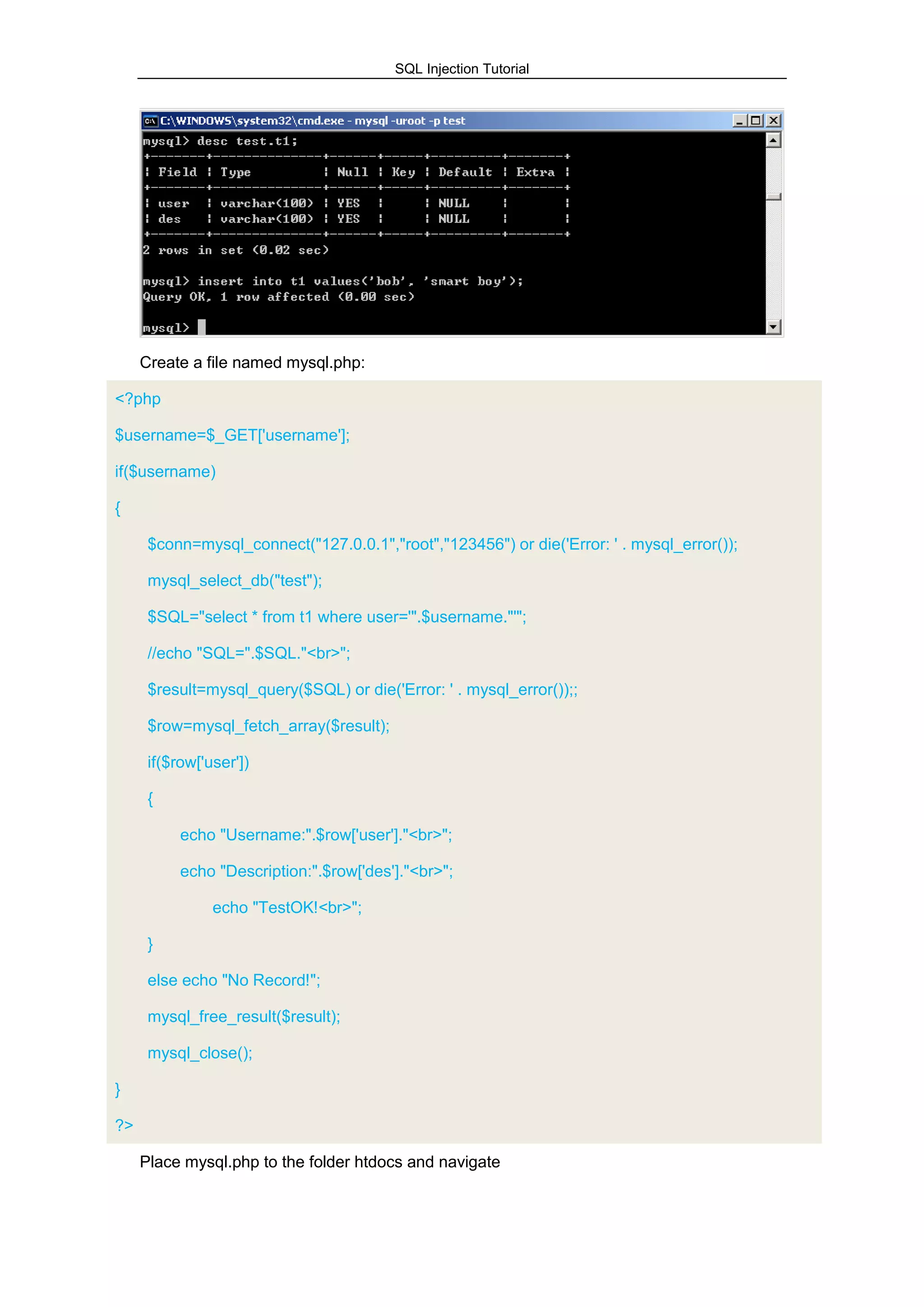SQL Injection Tutorial
Create a file named mysql.php:
<?php
$username=$_GET['username'];
if($username)
{
$conn=mysql_connect("127.0.0.1","root","123456") or die('Error: ' . mysql_error());
mysql_select_db("test");
$SQL="select * from t1 where user='".$username."'";
//echo "SQL=".$SQL."<br>";
$result=mysql_query($SQL) or die('Error: ' . mysql_error());;
$row=mysql_fetch_array($result);
if($row['user'])
{
echo "Username:".$row['user']."<br>";
echo "Description:".$row['des']."<br>";
echo "TestOK!<br>";
}
else echo "No Record!";
mysql_free_result($result);
mysql_close();
}
?>
Place mysql.php to the folder htdocs and navigate
 