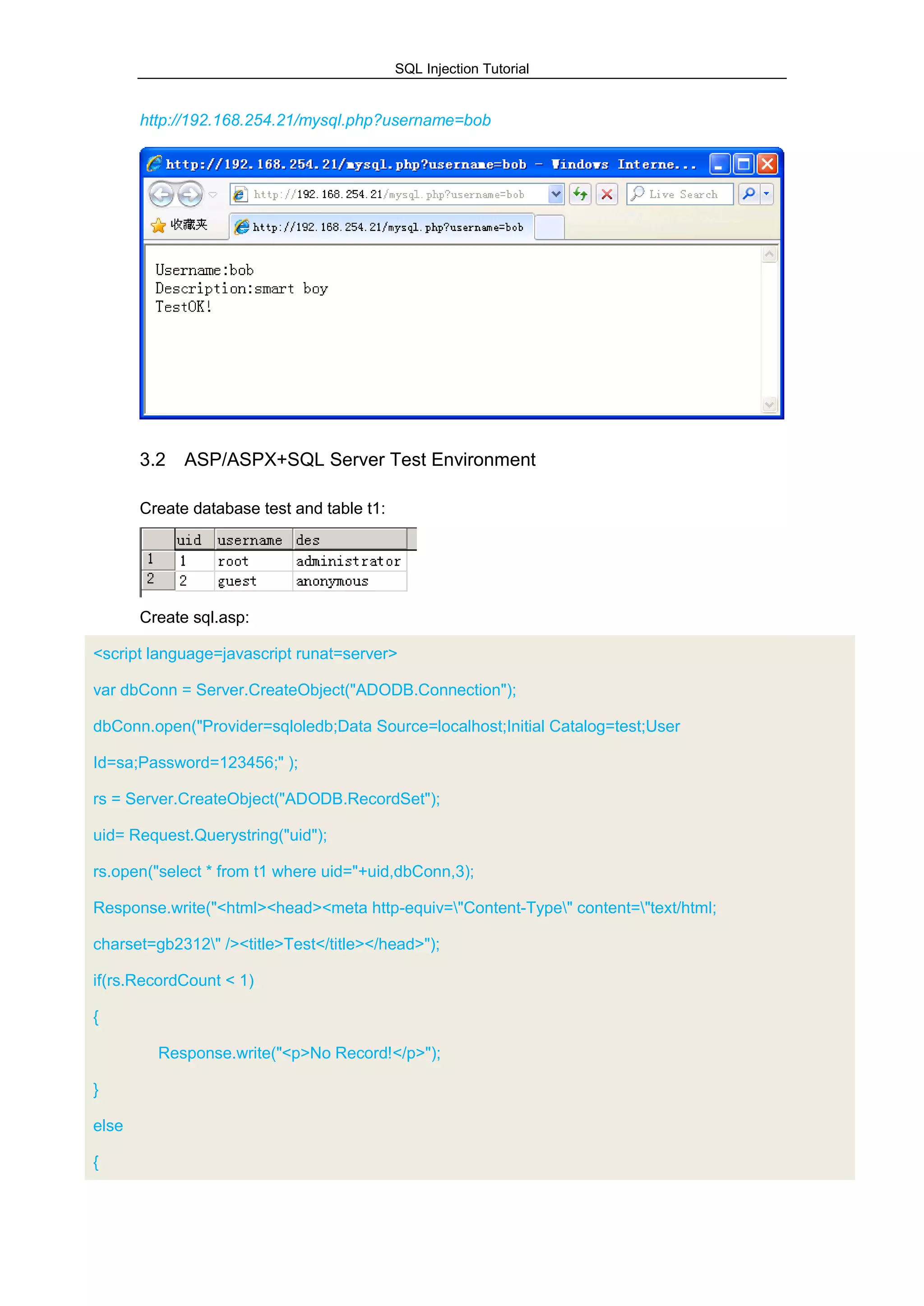 SQL Injection Tutorial
http://192.168.254.21/mysql.php?username=bob
3.2 ASP/ASPX+SQL Server Test Environment
Create database test and table t1:
Create sql.asp:
<script language=javascript runat=server>
var dbConn = Server.CreateObject("ADODB.Connection");
dbConn.open("Provider=sqloledb;Data Source=localhost;Initial Catalog=test;User
Id=sa;Password=123456;" );
rs = Server.CreateObject("ADODB.RecordSet");
uid= Request.Querystring("uid");
rs.open("select * from t1 where uid="+uid,dbConn,3);
Response.write("<html><head><meta http-equiv="Content-Type" content="text/html;
charset=gb2312" /><title>Test</title></head>");
if(rs.RecordCount < 1)
{
Response.write("<p>No Record!</p>");
}
else
{
 