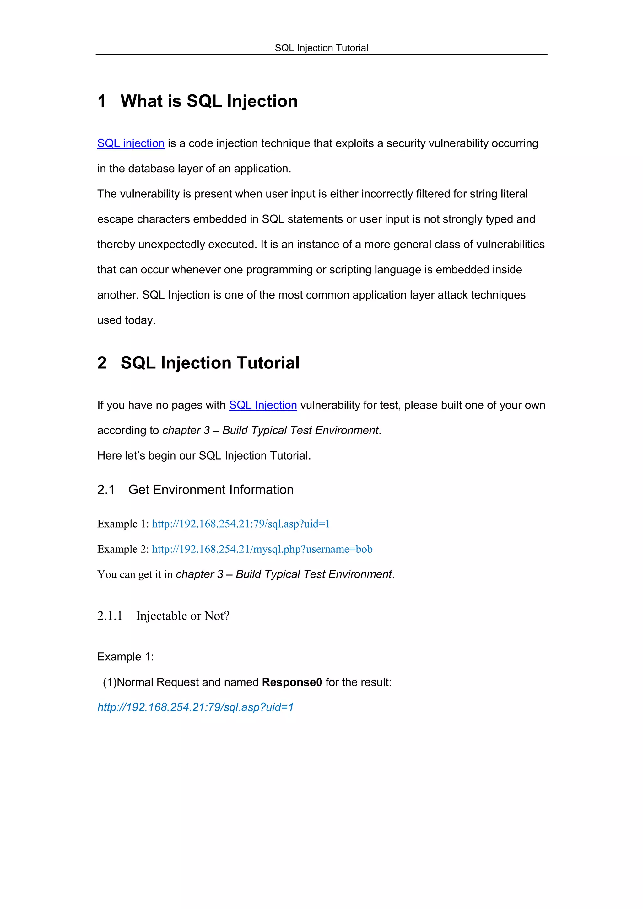 SQL Injection Tutorial
1 What is SQL Injection
SQL injection is a code injection technique that exploits a security vulnerability occurring
in the database layer of an application.
The vulnerability is present when user input is either incorrectly filtered for string literal
escape characters embedded in SQL statements or user input is not strongly typed and
thereby unexpectedly executed. It is an instance of a more general class of vulnerabilities
that can occur whenever one programming or scripting language is embedded inside
another. SQL Injection is one of the most common application layer attack techniques
used today.
2 SQL Injection Tutorial
If you have no pages with SQL Injection vulnerability for test, please built one of your own
according to chapter 3 – Build Typical Test Environment.
Here let‟s begin our SQL Injection Tutorial.
2.1 Get Environment Information
Example 1: http://192.168.254.21:79/sql.asp?uid=1
Example 2: http://192.168.254.21/mysql.php?username=bob
You can get it in chapter 3 – Build Typical Test Environment.
2.1.1 Injectable or Not?
Example 1:
(1)Normal Request and named Response0 for the result:
http://192.168.254.21:79/sql.asp?uid=1
 