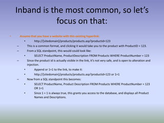 Inband is the most common, so let’s focus on that:Assume that you have a website with this existing hyperlink:http://[sitedomain]/products/products.asp?productid=123This is a common format, and clicking it would take you to the product with ProductID = 123.From a SQL standpoint, this would could look like:SELECT ProductName, ProductDescription FROM Products WHERE ProductNumber = 123Since the product id is actually visible in the link, it’s not very safe, and is open to alteration and injection.Append or 1=1 to the link, to make it:http://[sitedomain]/products/products.asp?productid=123 or 1=1Now from a SQL standpoint this becomes:SELECT ProductName, Product Description FROM Products WHERE ProductNumber = 123 OR 1=1Since 1 = 1 is always true, this grants you access to the database, and displays all Product Names and Descriptions.