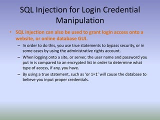 SQL Injection for Login Credential ManipulationSQL injection can also be used to grant login access onto a website, or online database GUI.In order to do this, you use true statements to bypass security, or in some cases by using the administrative rights account.When logging onto a site, or server, the user name and password you put in is compared to an encrypted list in order to determine what type of access, if any, you have.By using a true statement, such as ‘or 1=1’ will cause the database to believe you input proper credentials.