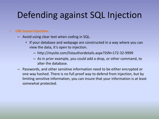 Defending against SQL InjectionURL based injection:Avoid using clear text when coding in SQL.If your database and webpage are constructed in a way where you can view the data, it’s open to injection.http://mysite.com/listauthordetails.aspx?SSN=172-32-9999As in prior example, you could add a drop, or other command, to alter the database.Passwords, and other sensitive information need to be either encrypted or one way hashed. There is no full proof way to defend from injection, but by limiting sensitive information, you can insure that your information is at least somewhat protected.